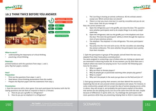 150 151SCENARIOSthe Toolkit - A manual for young trainers working with
visual communication, entrepreneurship and volunteering
10.3 THINK TWICE BEFORE YOU ANSWER
When to use it? 	
•	 understanding the importance of critical thinking
•	 practicing critical thinking
Materials:
printed handouts with the questions from steps 1. and 2.
pens, flipchart papers, markers
How?
Preparation:
•	 Print out the questions from steps 1. and 2.
•	 Read about critical thinking presentation from this toolkit
•	 Prepare the flipchart paper with the statements from step 4.
Presentation:
1 .Start the exercise with a short game. Give each participant the handout with the fol-
lowing questions and ask them to respond to these in 3 minutes:
a.	 How do you put a giraffe in a refrigerator?
b.	 How do you put an elephant in a refrigerator?
entrepreneurship
5-20
14+
Tags:
Size:
Age:
Preparation: 30mins
Duration: 60 mins
critical thinking
c.	 The Lion King is hosting an animal conference. All the animals attend -
except one. Which animal does not attend?
d.	 There is a river you must cross but it is used by crocodiles and you do not
have a boat. How do you manage it?
Now, the correct answers are:
a.	 Open the refrigerator, put in the giraffe, and close the door. This question
tests whether participants tend to do simple things in an overly compli-
cated way.
b.	 Open the refrigerator, take out the giraffe, put in the elephant and close
the door. This tests the participants’ ability to think through the repercus-
sions of your previous actions.
c.	 The elephant. The elephant is in the refrigerator. This tests participants’
memory.
d.	 You jump into the river and swim across. All the crocodiles are attending
the animal conference. This tests whether the participants learn quickly
from their mistakes.
2. Split the participants in groups of five people, and tell them the next story
adapted from http://www.about.com/education/:
You were assigned to conducting a tour of aliens who are visiting our planet and
are interested in observing human life. At one moment, you fly with them over a
Stadium where two teams are playing soccer. Try to answer the following ques-
tions for the aliens:
1.	 What is a game?
2.	 Why are there no female players?
3.	 Why do people get so passionate watching other people play games?
4.	 What is a team?
5.	 Why can't the people in the seats just go down on the field and join in?
3. Each group presents quickly their answers, and then debrief the session by
explaining that we all carry around certain assumptions and values. For instance, in
some communities, people will not accept the idea of women playing soccer, while
in others, they will accept it, and probably the participants explain to the aliens
that women are also playing soccer, but not at the same time with the men, maybe
because of differences in sports skills, etc. Try challenge the participants with
more questions while they are presenting, helping them to think in more depth
 