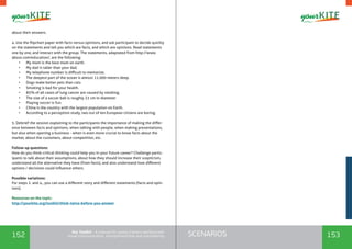 152 153SCENARIOSthe Toolkit - A manual for young trainers working with
visual communication, entrepreneurship and volunteering
about their answers.
4. Use the flipchart paper with facts versus opinions, and ask participant to decide quickly
on the statements and tell you which are facts, and which are opinions. Read statements
one by one, and interact with the group. The statements, adaptated from http://www.
about.com/education/, are the following:
•	 My mom is the best mom on earth.
•	 My dad is taller than your dad.
•	 My telephone number is difficult to memorize.
•	 The deepest part of the ocean is almost 11.000 meters deep.
•	 Dogs make better pets than cats.
•	 Smoking is bad for your health.
•	 85% of all cases of lung cancer are caused by smoking.
•	 The size of a soccer ball is roughly 22 cm in diameter
•	 Playing soccer is fun.
•	 China is the country with the largest population on Earth.
•	 According to a perception study, two out of ten European citizens are boring.
5. Debrief the session explaining to the participants the importance of making the differ-
ence between facts and opinions, when talking with people, when making presentations,
but also when opening a business - when is even more crucial to know facts about the
market, about the customers, about competition, etc.
Follow-up questions:
How do you think critical thinking could help you in your future career? Challenge partic-
ipants to talk about their assumptions, about how they should increase their scepticism,
understand all the alternative they have (from facts), and also understand how different
options / decisions could influence others.
Possible variations:
For steps 2. and 4., you can use a different story and different statements (facts and opin-
ions).
Resources on the topic:
http://yourkite.org/toolkit/think-twice-before-you-answer
 