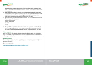 158 159SCENARIOSthe Toolkit - A manual for young trainers working with
visual communication, entrepreneurship and volunteering
neurship should think his/her business by calculating this break-even point, and
make a rational decision and find solutions to optimize costs and production, and/or
increase prices.
10.	 Now, ask the participants to exercise this formula, but this time they should calcu-
late how many carrot cakes must be produced and sold, if their friend needs a profit
of 4000 euros/month. Provide the starting formula on a flipchart paper: Reve-
nues-Costs=4000 euros. Give them 10 minutes to do the math.
11.	 Ask participants about the numbers they obtained, and quickly demonstrate on the
flipchart paper the calculations:
10x-(2x+2000)=4000
10x-2x-2000=4000
8x=6000
x=750
12.	 Recap with the help of the participants the main concepts: costs (variable, fixed),
break-even point, profit. Insist on the idea that an entrepreneur can optimize his /
her profit by applying different strategies on costs, production, pricing, and sales.
Follow-up questions:
What will you do if you were the talented cook from the story? What will be your deci-
sions in regards to opening the business, and what are the factors that could and should
influence your decision?
Possible variations:
You can adapt the type of business / product you use in your example accordingly to the
group you work with.
Resources on the topic:
http://yourkite.org/toolkit/get-ready-for-making-profit
 