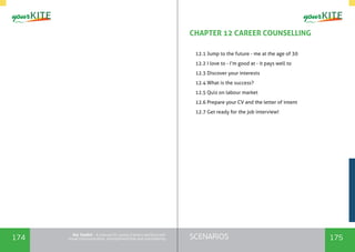 174 175SCENARIOSthe Toolkit - A manual for young trainers working with
visual communication, entrepreneurship and volunteering
CHAPTER 12 CAREER COUNSELLING
	
12.1 Jump to the future - me at the age of 30
12.2 I love to - I’m good at - it pays well to
12.3 Discover your interests
12.4 What is the success?
12.5 Quiz on labour market
12.6 Prepare your CV and the letter of intent
12.7 Get ready for the job interview!
 