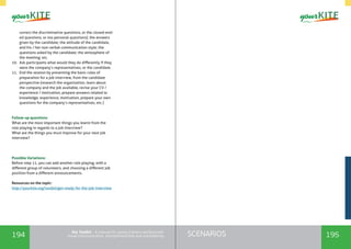194 195SCENARIOSthe Toolkit - A manual for young trainers working with
visual communication, entrepreneurship and volunteering
correct the discriminative questions, or the closed-end-
ed questions, or too personal questions); the answers
given by the candidate; the attitude of the candidate,
and his / her non-verbal communication style; the
questions asked by the candidate; the atmosphere of
the meeting; etc.
10.	 Ask participants what would they do differently if they
were the company’s representatives, or the candidate.
11.	 End the session by presenting the basic rules of
preparation for a job interview, from the candidate
perspective (research the organization, learn about
the company and the job available, revise your CV /
experience / motivation, prepare answers related to
knowledge, experience, motivation, prepare your own
questions for the company’s representatives, etc.)
Follow-up questions:
What are the most important things you learnt from the
role playing in regards to a job interview?
What are the things you must improve for your next job
interview?
Possible Variations:
Before step 11, you can add another role playing, with a
different group of volunteers, and choosing a different job
position from a different announcements.
Resources on the topic:
http://yourkite.org/toolkit/get-ready-for-the-job-interview
 