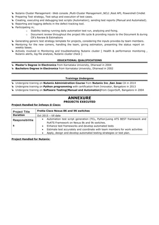  Nutanix Cluster Management –Web console ,Multi-Cluster Management ,NCLI ,Rest API, Powershell Cmdlet
 Preparing Test strategy, Test setup and execution of test cases.
 Creating, executing and debugging test scripts (Automation); sending test reports (Manual and Automated).
 Reporting and logging defects in the defect tracking tool.
 Participating in;
o Stability testing running daily automation test run, analyzing and fixing.
o Document review throughout the project life cycle & providing inputs to the Document & during
CR’s Review & Estimations
 Generating generic test strategy template for projects, considering the inputs provides by team members.
 Mentoring for the new comers, handling the team, giving estimation, presenting the status report on
weekly bases.
 Actively involved in Monitoring and troubleshooting Nutanix cluster [ Health & performance monitoring ,
Nutanix alerts, log file analysis, Nutanix cluster check ]
EDUCATIONAL QUALIFICATIONS
 Master’s Degree in Electronics from Karnataka University, Dharwad in 2004
 Bachelors Degree in Electronics from Karnataka University, Dharwad in 2002
Trainings Undergone
 Undergone training on Nutanix Administration Course from Nutanix Inc ,San Jose CA in 2014
 Undergone training on Python programming with certification from Innovator, Bangalore in 2013
 Undergone training on Software Testing(Manual and Automation)from CegonSoft, Bangalore in 2004
ANNEXURE
PROJECTS EXECUTED
Project Handled for Infosys @ Cisco:
Project Handled for Nutanix:
Project Title Fretta Cisco Nexus 8K and 9K switches
Duration Oct 2015 – till date
Responsibilitie
s
• Automation test script generation (TCL, Python)using ATS BEST framework and
PyATS Framework on Nexus 8k and 9k switches.
• Enhance test frameworks and develop automated tests
• Estimate test accurately and coordinate with team members for work activities
• Apply, design and develop automated testing strategies or test plan.
 