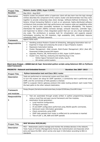 Short term Project – OMNM Dell UI Test: Generated python scripts using Selenium IDE on PyCharm
robot framework
PROJECTS – Network and Embedded Domain Duration: Dec 2007 -2013
Project Title Nutanix cluster [ESXi, Hyper V,KVM]
Duration May 2014 – Aug 2015
Description Nutanix cluster are present within a hypervisor client will also learn how the logic storage
entities describes the component of the nutanix cluster and demonstrates how they work
together to provide enterprises-class share storage. Software-Defined Architecture. The
Nutanix Virtual Computing Platform is built on an advanced, highly-distributed software
architecture that provides both high performance and massive scale-out capabilities while
running on best-in-class commodity hardware to maximize affordability. The Nutanix
Distributed File System (NDFS) connects storage, compute resources, controller logic,
and hypervisor to deliver a fully integrated system that can run any virtual workload at
any scale. The architecture is purpose built for virtualization and supports popular
technologies including live VM migration, high availability (HA), distributed resource
scheduling (DRS), and fault tolerance.
Framework
Agave Frame work
Responsibilitie
s
• Handling product Nutanix Clusters & Scheduling, debugging Automation test run
• Expertise in triage and analyzing the script or logs of Nutanix clusters
• Regression Automation testing
• Cluster Management –Web console ,Multi-Cluster Management ,NCLI ,Rest API,
Powershell Cmdlet,Vcenter/VM Vspere
• Upgrade, Phoenix, DR, Performance on ESX, Hyper V,KVM clusters
• Cluster Core, Fatal log analyzing and reporting bug in Jira
o Python Agave framework test scripts, bug fix.
o Git version control system.
Project Title Python Automation test and Cisco 2811 router
Description Tests are performed on commercial routers and Cisco 2811.
In turn the routers are setup for OSPF operation, a connectivity test is performed using
ICMP, and the correctness of hello packets is checked.
OSPF is a popular interior gateway protocol /link state routing protocol: each router finds
the best paths to the other network destination.
Framework
and modules
Scapy,Pexpect,Serialconnectedrouterclass,JuniperJ2320class,Cisco2811class
Responsibilitie
s
• Test are automated through scripts written in python programming language,
using a novel free and open source framework and free modules.
• Automation Script generation:
⇒ Local machine configuration.
⇒ Configure the router.
⇒ IP and OSPF configuration performed using JNUOS specific commands.
⇒ Retrieved router information generated.
⇒ Check connectivity using ICMP.
⇒ OSPF hello packets from router is sniffed and its correctness is inserted
⇒ Test of LSA`s, DR, BDR and OSPF packets
Project Title
WAP Wireless MCE(WLAN)
Description
MCE – Webconsole used to manage and monitor the wireless devices in the network.
Tests Types of Frames (Managements Frames )for Authentication and Associate which
joins and leave the BSS which carries only layer 2 information according to 802.11
standards
 