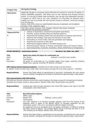 OTHER PROJECTS – Automotive Domain Duration: Oct 2006- Dec 2007
Title Radio Face plate/CD player for multimedia car
Client ITE, Taiwan Software: C and Keil cross complier
Role Test Engineer
Description CD player for multimedia car is a portable digital music player, perfectly combines
digital music, playing, recording, FM receiver, CD player.
HMI Testing Using Prototype hardware: Complete set of inputs chosen to active buttons:
 ON/OFF, Preset, CD Slot, Eject, REW, FWD, Record button and LED, FM tuner (freq range 87 ~ 108 MHz)
Responsibilities Writing Test Cases based on specifications & executing, coordinating the work among
various modules, managing the firmware for deliveries & reporting bugs in bug tracker.
GUI representation/Soft HMI testing:
MATALAB and Simulink software environment used throughout the design process for developing and testing.
Complete set of inputs chosen to active buttons: ON/OFF, REW, FWD, Record button and LED,FM.
Responsibilities Creating test vector through interaction with virtual HMI, Capture user input to the HMI
and populate a set of test vectors.
----------------------------------------------------------------------------------------------------------------------------
Title Bus Information System
Client DRMS, Japan
Hardware Blackfin 561 Software: uClinux and C
Role Test Engineer
Description The main objective is to develop complete software right from the booting of the
hardware which is based on the Blackfin BF561 to complete application for Bus
Information system. This unit is connected to different display Terminals.
An application has to be developed which will display combination of different contents
like video, picture & Banner .The contents details will be in the play list which is in CF
.The contents can be MPEG2, MPEG4, JPEG, MP3 and BMP.
Responsibilities Writing Test Cases based on specifications and executing, coordinating the work among
various modules, managing the firmware for deliveries & reporting bugs in bug tracker.
------------------------------------------------------------------------------------------------------------------
Project Title Set top box Testing:
Description Digital Set Top Box is a consumer device that acts as a receiver or tuner for TV signals. It
follows DVB/MPEG standards. STB allows user to view channels and Provides internet
access. It is the Key to digital video processing. User can get more specialized channels,
it Support for HDTV, Pay as you view, Interactive TV (iTV),Video On Demand which
enables end user to purchase and view favorite movies on demand , Hard drive storage
and XTV features.
Clients: Most of the clients are cable/Satellite television broadcaster and broadband
provides in their respective region
Tools Tera-Term, Stream Analyzer, VGC, Ezlogger, Rational Clear Quest, Scheduler
SSR,ISET(OTA file generator),wireshark
Responsibilitie
s
• Leading on Automation, Component and System level testing.
• Handling projects (Multiple boxes and Multiple platform)
• Organizing and handling product test case generation & mapping requirements.
• Preparing Test strategy, Test setup and execution of test cases
• Participating in review of FRS, Test case generation and mapping
• Preparing and execution of test cases
• Reporting and logging defects in the defect tracking tool.
• Performing Sanity Testing, UI Testing, Functionality Testing and System Testing
• Supervising Sanity, Functional, Automation, Stress, Performance and Regression
 