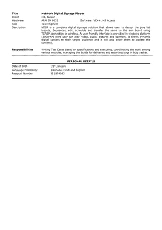 Title Network Digital Signage Player
Client IEI, Taiwan
Hardware ARM EM 8622 Software: VC++, MS Access
Role Test Engineer
Description NDSP is a complete digital signage solution that allows user to design the play list
layouts, Sequences, edit, schedule and transfer the same to the arm board using
TCP/IP connection or wireless. A user friendly interface is provided in windows platform
(2000/XP) were user can play video, audio, pictures and banners. It shows dynamic
digital content to their target audience and it will also allow them to update the
contents.
Responsibilities Writing Test Cases based on specifications and executing, coordinating the work among
various modules, managing the builds for deliveries and reporting bugs in bug tracker.
-------------------------------------------------------------------------------------------------------------------------------
PERSONAL DETAILS
Date of Birth 21st
January
Language Proficiency Kannada, Hindi and English
Passport Number G 1874083
 