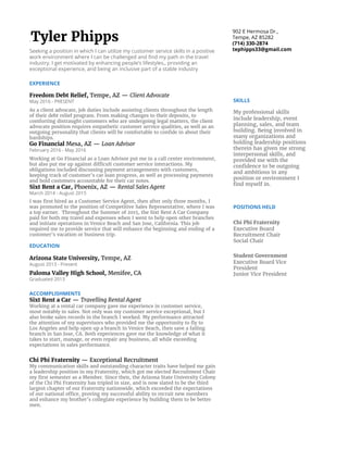  
Tyler​ ​Phipps 
Seeking​ ​a​ ​position​ ​in​ ​which​ ​I​ ​can​ ​utilize​ ​my​ ​customer​ ​service​ ​skills​ ​a​ ​food​ ​& 
beverage​ ​environment​ ​in​ ​a​ ​positive​ ​work​ ​environment​ ​where​ ​I​ ​can​ ​be 
challenged​ ​and​ ​enhance​ ​my​ ​bartending​ ​skills.​ ​I​ ​get​ ​motivated​ ​by​ ​enhancing 
people’s​ ​lifestyles,​ ​providing​ ​an​ ​exceptional​ ​experience,​ ​and​ ​being​ ​an​ ​inclusive 
part​ ​of​ ​a​ ​stable​ ​industry. 
2030​ ​E​ ​Broadway​ ​Rd.​ ​Apt​ ​2153 
(714)​ ​330-2874 
tephipps33@gmail.com 
EXPERIENCE 
JW​ ​Marriott​ ​Desert​ ​Ridge​ ​Resort​ ​&​ ​Spa,​ ​​Phoenix,​ ​AZ—​ ​​Griffin​ ​Club​ ​Bartender 
November​ ​2016​ ​-​ ​Present 
As​ ​a​ ​bartender​ ​for​ ​the​ ​Griffin​ ​Club,​ ​the​ ​position​ ​demands​ ​high​ ​social​ ​and 
personable​ ​skill.​ ​Our​ ​job​ ​is​ ​to​ ​bartend,​ ​personalize​ ​the​ ​guests'​ ​experience,​ ​give 
them​ ​service​ ​that​ ​is​ ​worth​ ​remembering​ ​all​ ​while​ ​running​ ​an​ ​open​ ​bar​ ​and​ ​4 
different​ ​meal​ ​periods​ ​throughout​ ​the​ ​day.​ ​This​ ​position​ ​includes​ ​learned​ ​skills 
such​ ​as​ ​concierge​ ​&​ ​bartending,​ ​which​ ​can​ ​help​ ​me​ ​adapt​ ​to​ ​any​ ​high-volume, 
restaurant,​ ​or​ ​personalized​ ​bartending​ ​career. 
Freedom​ ​Debt​ ​Relief,​ ​​Tempe,​ ​AZ​ ​—​ ​​Client​ ​Advocate 
May​ ​2016​ ​-​ ​September​ ​2016 
As​ ​a​ ​client​ ​advocate​ ​in​ ​a​ ​call​ ​center,​ ​job​ ​duties​ ​include​ ​assisting​ ​clients 
throughout​ ​the​ ​length​ ​of​ ​their​ ​debt​ ​relief​ ​program.​ ​From​ ​making​ ​changes​ ​to​ ​their 
deposits,​ ​to​ ​comforting​ ​distraught​ ​customers​ ​who​ ​are​ ​undergoing​ ​legal​ ​matters, 
the​ ​client​ ​advocate​ ​position​ ​requires​ ​empathetic​ ​customer​ ​service​ ​qualities,​ ​as 
well​ ​as​ ​an​ ​outgoing​ ​personality​ ​that​ ​clients​ ​will​ ​be​ ​comfortable​ ​to​ ​confide​ ​in 
about​ ​their​ ​hardships​ ​while​ ​providing​ ​technical​ ​support​ ​to​ ​their​ ​financial 
accounts. 
 
Sixt​ ​Rent​ ​a​ ​Car,​ ​​Phoenix,​ ​AZ​ ​—​ ​​Rental​ ​Sales​ ​Agent 
March​ ​2014​ ​-​ ​August​ ​2015 
I​ ​was​ ​first​ ​hired​ ​as​ ​a​ ​Customer​ ​Service​ ​Agent,​ ​then​ ​after​ ​only​ ​three​ ​months,​ ​I​ ​was 
promoted​ ​to​ ​the​ ​position​ ​of​ ​Competitive​ ​Sales​ ​Representative,​ ​where​ ​I​ ​was​ ​a​ ​top 
earner.​ ​​ ​Throughout​ ​the​ ​Summer​ ​of​ ​2015,​ ​the​ ​Sixt​ ​Rent​ ​A​ ​Car​ ​Company​ ​paid​ ​for 
both​ ​my​ ​travel​ ​and​ ​expenses​ ​when​ ​I​ ​went​ ​to​ ​help​ ​open​ ​other​ ​branches​ ​and 
initiate​ ​operations​ ​in​ ​Venice​ ​Beach​ ​and​ ​San​ ​Jose,​ ​California.​ ​This​ ​job​ ​required​ ​me 
to​ ​provide​ ​service​ ​that​ ​will​ ​enhance​ ​the​ ​beginning​ ​and​ ​ending​ ​of​ ​a​ ​customer’s 
vacation​ ​or​ ​business​ ​trip. 
EDUCATION 
Arizona​ ​State​ ​University,​ ​​Tempe,​ ​AZ  
August​ ​2013​ ​-​ ​Present 
Paloma​ ​Valley​ ​High​ ​School,​ ​​Menifee,​ ​CA 
 
ACCOMPLISHMENTS 
Sixt​ ​Rent​ ​a​ ​Car​ ​​—​ ​​Travelling​ ​Rental​ ​Agent 
Working​ ​at​ ​a​ ​rental​ ​car​ ​company​ ​gave​ ​me​ ​experience​ ​in​ ​customer​ ​service,​ ​most 
notably​ ​in​ ​sales.​ ​Not​ ​only​ ​was​ ​my​ ​customer​ ​service​ ​exceptional,​ ​but​ ​I​ ​also​ ​broke 
sales​ ​records​ ​in​ ​the​ ​branch​ ​I​ ​worked.​ ​My​ ​performance​ ​attracted​ ​the​ ​attention​ ​of 
my​ ​supervisors​ ​who​ ​provided​ ​me​ ​the​ ​opportunity​ ​to​ ​fly​ ​to​ ​Los​ ​Angeles​ ​and​ ​help 
open​ ​up​ ​a​ ​branch​ ​in​ ​Venice​ ​Beach,​ ​then​ ​save​ ​a​ ​failing​ ​branch​ ​in​ ​San​ ​Jose,​ ​CA. 
Both​ ​experiences​ ​gave​ ​me​ ​the​ ​knowledge​ ​of​ ​what​ ​it​ ​takes​ ​to​ ​start,​ ​manage,​ ​or 
even​ ​repair​ ​any​ ​business,​ ​all​ ​while​ ​exceeding​ ​expectations​ ​in​ ​sales​ ​performance. 
Chi​ ​Phi​ ​Fraternity​ ​​—​ ​Exceptional​ ​Recruitment 
My​ ​communication​ ​skills​ ​and​ ​outstanding​ ​character​ ​traits​ ​have​ ​helped​ ​me​ ​gain​ ​a 
leadership​ ​position​ ​in​ ​my​ ​Fraternity,​ ​which​ ​got​ ​me​ ​elected​ ​Recruitment​ ​Chair​ ​my 
first​ ​semester​ ​as​ ​a​ ​Member.​ ​Since​ ​then,​ ​the​ ​Arizona​ ​State​ ​University​ ​Colony​ ​of​ ​the 
Chi​ ​Phi​ ​Fraternity​ ​has​ ​tripled​ ​in​ ​size,​ ​and​ ​is​ ​now​ ​slated​ ​to​ ​be​ ​the​ ​third​ ​largest 
chapter​ ​of​ ​our​ ​Fraternity​ ​nationwide,​ ​which​ ​exceeded​ ​the​ ​expectations​ ​of​ ​our 
national​ ​office,​ ​proving​ ​my​ ​successful​ ​ability​ ​to​ ​recruit​ ​new​ ​members​ ​and 
enhance​ ​my​ ​brother’s​ ​collegiate​ ​experience​ ​by​ ​building​ ​them​ ​to​ ​be​ ​better​ ​men. 
 
SKILLS 
My​ ​professional​ ​skills 
include​ ​leadership,​ ​event 
planning,​ ​bartending, 
serving,​ ​sales,​ ​and​ ​team 
building.​ ​Being​ ​involved​ ​in 
many​ ​organizations​ ​and 
holding​ ​leadership​ ​positions 
therein​ ​has​ ​given​ ​me​ ​strong 
interpersonal​ ​skills,​ ​and 
provided​ ​me​ ​with​ ​the 
confidence​ ​to​ ​be​ ​outgoing 
and​ ​ambitious​ ​in​ ​any 
position​ ​or​ ​environment​ ​I 
find​ ​myself​ ​in. 
POSITIONS​ ​HELD 
Chi​ ​Phi​ ​Fraternity  
Executive​ ​Board 
Recruitment​ ​Chair 
Social​ ​Chair 
Student​ ​Government 
Executive​ ​Board​ ​Vice 
President 
Junior​ ​Vice​ ​President 
 
 