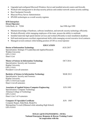 • Upgraded and configured Microsoft Windows Server and installed network routers and firewalls
• Worked with management to develop security policies and conduct network system security auditing
• Ran Checkpoint Firewalls
• Bluecoat Proxy Server Administration
• IPS/IDS technologies as overall security regimen.
KM Enterprises
Owner/Operator
Little Rock, Ar 72204 Jan/1990-Apr/1999
• Maintain knowledge of hardware, software installation, and network security technology efficiently
• Worked efficiently while managing employees of the team possess the ability to multitask
• Installed statewide high-speed internet services and worked efficiently to meet installation deadlines
• Self-motivated possess excellent organizational skills while managing several executive level contracts
• Managed several contracts while holding position of CIO as owner/operator
EDUCATION
Doctor of Information Technology AUG 2017
Specialization: Strategic IT Leadership and Applied Research
Walden University
GPA 3.5/4.0
Dean’s List
Master of Science in Information Technology OCT 2014
Specialization: Security and Assurance
Kaplan University
GPA 3.9/4.0
President’s List all semesters
Bachelor of Science in Information Technology MAR 2012
Specialization: Security and Forensics
Kaplan University
GPA 3.5/4.0 Cum Laude
Dean’s List all semesters
Associates of Applied Science Computer Engineering JUN 1995
Specialization: Computer Technology
Arkansas College of Technology
GPA 3.4/4.0
Dean’s List 3 of 4 semesters
Computer IT Specialist Certificate JUN 1987
Computer Repair, Help Desk, Break/Fix
Metropolitan Vo-tech (Obtained while attending High School)
GPA 4.0/4.0
TEXAS A&M ENGINEERING - FEMA
National Emergency Response & Rescue Training Center
In cooperation with the
 