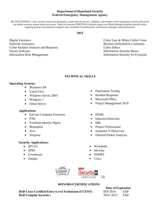 Department of Homeland Security
Federal Emergency Management Agency
The TEEX/NERRTC Cyber security courses are designed to ensure that the privacy, reliability, and integrity of the information systems that power
our global economy remain intact and secure. These Government DHS/FEMA-certified courses are offered through discipline-specific tracks
targeting general, non-technical computer users, technical IT professionals, and business managers and professionals.
2015
Digital Forensics Cyber Law & White Collar Crime
Network Assurance Business Information Continuity
Cyber Incident Analysis and Response Cyber Ethics
Secure Software Information Security Basics
Information Risk Management Information Security for Everyone
TECHNICAL SKILLS
Operating Systems:
• Windows XP
• Linux/Unix
• Windows Server 2003
• Windows 7
• Ghost Server
• Penetration Testing
• Incident Response
• Microsoft Office
• Project Management 2010
Applications:
• EnCase Computer Forensics
• FTK
• Forefront Identity Mgmt.
• Metasploit
• Java
• Nexpose
• HTML
• Intrusion Detection
• SQL
• Project Professional
• Symantec E-Discovery
• Ethereal Packet Analyzer
Security Applications:
• SPLAT
• IPSO
• Crossbeam
• Juniper
• Wireshark
• McAfee
• SNORT
• Cisco
HONORS/CERTIFICATIONS
Date of Expiration
DoD Cisco Certified Entry-Level Technician (CCENT) SEP 2016 EXP
DoD Comptia Security+ NOV 2015 EXP
 