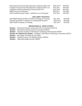 Information Security Post Baccalaureate Certificate (GPA 4.0) MAY 2011 NO EXP
Computer Forensics Post Baccalaureate Certificate (GPA 3.5) JAN 2011 NO EXP
Graduate Certificate Information Security (GPA 4.0) AUG 2014 NO EXP
HIPPA Privacy Certification SEP 2013 NO EXP
Dell Certified Systems Expert - certified on over 30 systems JAN 2011 NO EXP
DoD ARMY TRAINING
DoD PREP 640-822 ICND1 (CCENT) Certificate of Training JUL 2013 NO EXP
National Guard PEC Certificate of Training DoD Security+ NOV 2012 NO EXP
DoD CISSP Certificate of Training JAN 2012 NO EXP
PROFESSIONAL AFFILIATIONS
Member – Information Systems Audit and Control Association (ISACA)
Member – Information Systems Security Association (ISSA)
Member – American Institute of Information Technology Professionals (AIITP)
Member & Columnist for Kaplan – Graduate’s Information Technology Association (GITA)
Member – Iota Sigma Tau Honor Society (IST)
Member – National Society of Collegiate Scholars (NSCS)
Member – Alpha Beta Kappa Society (ABKS)
 