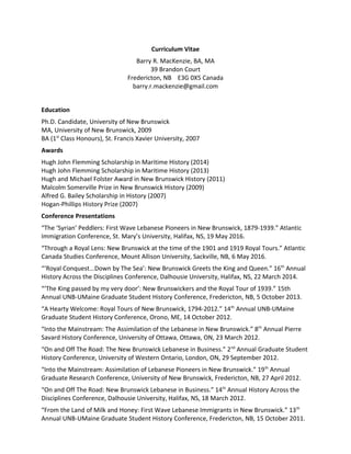 Curriculum Vitae
Barry R. MacKenzie, BA, MA
39 Brandon Court
Fredericton, NB E3G 0X5 Canada
barry.r.mackenzie@gmail.com
Education
Ph.D. Candidate, University of New Brunswick
MA, University of New Brunswick, 2009
BA (1st
Class Honours), St. Francis Xavier University, 2007
Awards
Hugh John Flemming Scholarship in Maritime History (2014)
Hugh John Flemming Scholarship in Maritime History (2013)
Hugh and Michael Folster Award in New Brunswick History (2011)
Malcolm Somerville Prize in New Brunswick History (2009)
Alfred G. Bailey Scholarship in History (2007)
Hogan-Phillips History Prize (2007)
Conference Presentations
“The ‘Syrian’ Peddlers: First Wave Lebanese Pioneers in New Brunswick, 1879-1939.” Atlantic
Immigration Conference, St. Mary’s University, Halifax, NS, 19 May 2016.
“Through a Royal Lens: New Brunswick at the time of the 1901 and 1919 Royal Tours.” Atlantic
Canada Studies Conference, Mount Allison University, Sackville, NB, 6 May 2016.
“‘Royal Conquest...Down by The Sea’: New Brunswick Greets the King and Queen.” 16th
Annual
History Across the Disciplines Conference, Dalhousie University, Halifax, NS, 22 March 2014.
“‘The King passed by my very door’: New Brunswickers and the Royal Tour of 1939.” 15th
Annual UNB-UMaine Graduate Student History Conference, Fredericton, NB, 5 October 2013.
“A Hearty Welcome: Royal Tours of New Brunswick, 1794-2012.” 14th
Annual UNB-UMaine
Graduate Student History Conference, Orono, ME, 14 October 2012.
“Into the Mainstream: The Assimilation of the Lebanese in New Brunswick.” 8th
Annual Pierre
Savard History Conference, University of Ottawa, Ottawa, ON, 23 March 2012.
“On and Off The Road: The New Brunswick Lebanese in Business.” 2nd
Annual Graduate Student
History Conference, University of Western Ontario, London, ON, 29 September 2012.
“Into the Mainstream: Assimilation of Lebanese Pioneers in New Brunswick.” 19th
Annual
Graduate Research Conference, University of New Brunswick, Fredericton, NB, 27 April 2012.
“On and Off The Road: New Brunswick Lebanese in Business.” 14th
Annual History Across the
Disciplines Conference, Dalhousie University, Halifax, NS, 18 March 2012.
“From the Land of Milk and Honey: First Wave Lebanese Immigrants in New Brunswick.” 13th
Annual UNB-UMaine Graduate Student History Conference, Fredericton, NB, 15 October 2011.
 