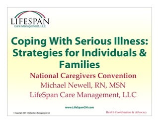 © Copyright 2007 - LifeSan Care Management, LLC
www.LifeSpanCM.com
Health Coordination & Advocacy
Coping With Serious Illness:
Strategies for Individuals &
Families
National Caregivers Convention
Michael Newell, RN, MSN
LifeSpan Care Management, LLC
 