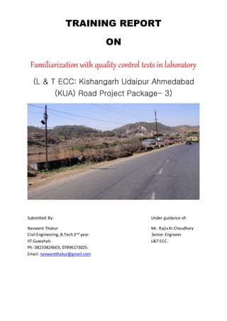 TRAINING REPORT
ON
Familiarization with quality control tests in laboratory
(L & T ECC: Kishangarh Udaipur Ahmedabad
(KUA) Road Project Package- 3)
Submitted By- Under guidance of-
Navwant Thakur Mr. Rajiv Kr.Chaudhary
Civil Engineering, B.Tech 2nd year Senior Engineer
IIT Guwahati. L&T ECC.
Ph: 08233824603, 07896173025.
Email: navwantthakur@gmail.com
 