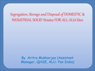 Segregation, Storage and Disposal of DOMESTIC &
INDUSTRIAL SOLID Wastes FOR ALL ALU Sites
By Aritro Mukherjee (Assistant
Manager, QHSE, ALU- Pan India)
 