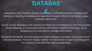 DATABAS
E
Database is the collection of data which helps in efficient retrieval, insertion and
deletion of data from database and organizes the data in the form of tables, views,
schemas, reports etc.
Oracle: Oracle database is the collection of data which is treated as a unit The purpose
of this database is to store and retrieve information related to the query. It is a
database server and used to manages information
MongoDB: MongoDB. the most popular NoSQL database, is an open source document-
oriented database. The term 'NoSQL' means 'non-relational. It means that MongoDB
isn't based on the table-like relational database
 