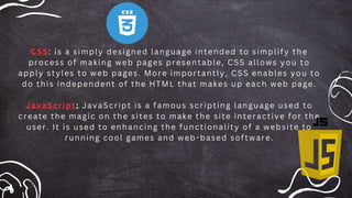 CSS: is a simply designed language intended to simplify the
process of making web pages presentable, CSS allows you to
apply styles to web pages. More importantly, CSS enables you to
do this independent of the HTML that makes up each web page.
JavaScript: JavaScript is a famous scripting language used to
create the magic on the sites to make the site interactive for the
user. It is used to enhancing the functionality of a website to
running cool games and web -based software.
 