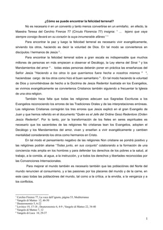 ¿Cómo se puede encontrar la felicidad terrenal?
No es necesario ir en un convento y tanto menos convertirse en un ermitaño; en efecto, la
Maestra Teresa del Cerchio Firenze 77 (Círculo Florencia 77) insignia: “ ... lejano que vaya
siempre consigo llevará en su corazón la suya innumerable afánes 1
“
Para encontrar la paz y luego la felicidad terrenal es necesario vivir evangélicamente,
sirviendo los otros, haciendo es decir la voluntad de Dios. En tal modo se conviertenos en
discípulos / hermanos de Jesús 2
.
Para encontrar la felicidad terrenal sobre a gran escala es indispensable que muchos
millones de personas en más empiecen a observar el Decálogo, la Ley eterna del Sinai 3
y los
Mandamientos del amor 4
. todas estas personas deberán poner en práctica las enseñanzas del
Señor Jesús "Haciendo a los otros lo que querríamos fuera hecha a nosotros mismos 5
",
haciendose cargo de los otros como hizo el buen samaritano 6
. En tal modo haciendo la voluntad
de Dios y convirtiéndose de hecho a la Doctrina de Jesús Redentor ilustrada en los Evangelios,
se vivimos evangélicamente se conviertenos Cristianos también siguiendo a frecuentar la Iglesia
de una otra religion.
También hace falta que todas las religiones adecuen sus Sagradas Escrituras a los
Evangelios reconociendo los errores de las Tradiciones Orales y de las interpretaciones erróneas.
Las religiones Cristianas corregirán los tres errores que Jesús explicó en el gran Evangelio de
Juan y que hemos referido en el documento "Quién es el Jefe del Ordine Gesù Redentore (Orden
Jesús Redentor". Por lo tanto, por la transformación de los fieles en seres espirituales es
necesario que los sacerdotes de las religiones No cristianas lean los Evangelios, adopten el
Decálogo y los Mandamientos del amor, vivan y enseñan a vivir evangélicamente y cambien
mentalidad considerando los otros como hermanos en Cristo.
En tal modo el pensamiento negativo de las religiones Non cristiane se pondrá positivo y
las religiónes podrán aliarse “Todas junto, en sus conjunto” colaborando a la formación de una
conciencia más amplia en los hombres y para defender los derechos de los pobres a la salud, al
trabajo, a la comida, al agua, a la instrucción, y a todos los derechos y libertades reconocidas por
las Convenciones Internacionales.
Para mejorar el mundo también es necesario también que las poblaciónes del Norte del
mundo renuncien al consumismo, y a las pasiones por los placeres del mundo y de la carne, en
este caso todas las poblaciónes del mundo, tal como a la crítica, a la envidia, a la venganza y a
los conflictos.
1
Cerchio Firenze 77, La voce dell’ignoto, página 53, Mediterranee
2
Vangelo di Matteo 12, 46-50
3
Deuteronomio 5, 6-22
4
Levitico 19, 17-18 ; Deuteronomio 6, 4-9 ; Vangelo di Matteo 22, 34-40
5
Vangelo di Matteo 7, 12
6
Vangelo di Luca 10, 29-37
1
 