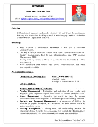 RESUME
JOHN SYLVESTER GOMES
Contact Details: +91 9867106575
Email: jrg6584@gmail.com / johngomes@mteducare.com
Objective
Self-motivated, dynamic and result oriented with self-driven for continuous
learning and innovation. Looking forward to a challenging career in the field of
Administration Department and MIS.
Summary:
♦ Over 9 years of professional experience in the field of Business
Administration.
♦ The key areas are Financial Budget, MIS, Legal, General Administration,
Facility Management, End to end administration and SAP Material
Management (MM).
♦ Having well experience in Business Administration to handle the office
requirement.
♦ Good command over written and verbal communication and other
correspondence skills.
Professional Experience
10th
February 2006 till date MT EDUCARE LIMITED
Mumbai - India
Manager – Administration & EA
Job Description:
General Administration Activities:
♦ Vendor Management – Evaluating and selection of new vendor and
Organising and implementing the work flow in the interest of organisation.
♦ Guest Management – Ensuring the guest to have the proper
accommodation and arrangement of vehicle for pick-up and drop facilities.
♦ Logistic and Transport Management – Arrangement of Vehicle for
transfer of project materials, ICT materials, etc from closed centre to
godown and vise-versa.
♦ Facility Management - Taking care and maintaining records for
stationery items, Security, Housekeeping, Pest control, Fire Extinguisher,
Assest Management, etc for various centres, offices and department.
John Sylvester Gomes, Page 1 of 4, CV
 