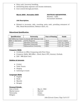 ♦ Petty cash, Inventory handling,
♦ Submitting daily expenses and income statement,
♦ Cost control through purchase.
March 2005 - November 2005 NAUTILUS AQUASYSTEM.
Mumbai – India
Accountant Assistant
Job Description:
♦ Related to Accounts, tally, vouching, petty cash, providing statement of
P&L, Bank Reconciliation, Balance sheet, etc.
Educational Qualification
Computer Skills
♦ Certificate in Office Computing with First Class.
♦ Computer Skills: MS-Office – Word, Excel, PPT, Internet, Outlook.
♦ SAP - MM (End User)
Hobbies & Interests
♦ Cricket
♦ Table Tennis
♦ Singing
♦ Listening to music
Languages Skills
♦ English
♦ Hindi
♦ Marathi
♦ Bengali.
Personal Details
Date of birth : May 6, 1984
Marital status : Married
Nationality : Indian
Religion : Christian
John Sylvester Gomes, Page 3 of 4, CV
Qualification University Year of Passing Grade
SAP MM (User End) In-house (MT Educare Ltd) - -
MBA in Operation ICFAI (Tripura) 2014 6.8 (1st
Class)
B.Com Mumbai University 2006 53% (2nd
Class)
H.S.C. Mumbai University 2003 51% (2nd
Class)
S.S.C. Maharashtra University 2001 52% (2nd
Class)
 