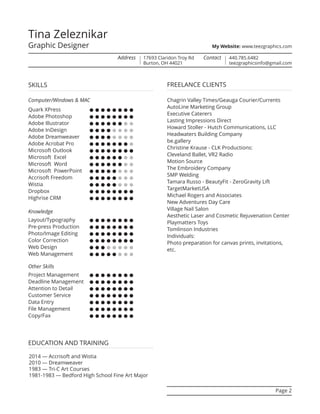 SKILLS
Computer/Windows & MAC
Quark XPress ••••••••
Adobe Photoshop ••••••••
Adobe Illustrator ••••••••
Adobe InDesign ••••••••
Adobe Dreamweaver ••••••••
Adobe Acrobat Pro ••••••••
Microsoft Outlook ••••••••
Microsoft Excel ••••••••
Microsoft Word ••••••••
Microsoft PowerPoint ••••••••
Accrisoft Freedom ••••••••
Wistia ••••••••
Dropbox ••••••••
Highrise CRM ••••••••
Knowledge
Layout/Typography ••••••••
Pre-press Production ••••••••
Photo/Image Editing ••••••••
Color Correction ••••••••
Web Design ••••••••
Web Management ••••••••
Other Skills
Project Management ••••••••
Deadline Management ••••••••
Attention to Detail ••••••••
Customer Service ••••••••
Data Entry ••••••••
File Management ••••••••
Copy/Fax ••••••••
2014 — Accrisoft and Wistia
2010 — Dreamweaver
1983 — Tri-C Art Courses
1981-1983 — Bedford High School Fine Art Major
EDUCATION AND TRAINING
Page 2
FREELANCE CLIENTS
Chagrin Valley Times/Geauga Courier/Currents
AutoLine Marketing Group
Executive Caterers
Lasting Impressions Direct
Howard Stoller - Hutch Communications, LLC
Headwaters Building Company
be.gallery
Christine Krause - CLK Productions:
Cleveland Ballet, VR2 Radio
Motion Source
The Embroidery Company
SMP Welding
Tamara Russo - BeautyFit - ZeroGravity Lift
TargetMarketUSA
Michael Rogers and Associates
New Adventures Day Care
Village Nail Salon
Aesthetic Laser and Cosmetic Rejuvenation Center
Playmatters Toys
Tomlinson Industries
Individuals:
Photo preparation for canvas prints, invitations,
etc.
Tina Zeleznikar
Graphic Designer
Address 17693 Claridon Troy Rd
Burton, OH 44021
Contact 440.785.6482
teezgraphicsinfo@gmail.com
My Website: www.teezgraphics.com
 