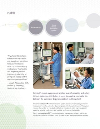 Omnicell’s mobile systems add another level of versatility and safety
to your medication distribution process by creating a versatile link
between the automated dispensing cabinet and the patient.
The Omnicell Savvy™ mobile medication system allows nurses to safely transport
medications from the automated dispensing cabinet to the patient rooms. The system
reduces the number of trips back and forth to the cabinet, and it improves patient
safety by securing medications and enabling verification at the bedside.
Savvy has Anywhere RN™ remote medication management software built in, so
nurses can remain in the patient room to queue up and waste medications remotely.
Savvy
Mobile
Medication
System
“Anywhere RN unchains
nurses from the cabinet
and gives them more time
to review medication
orders prior to accessing
medications. This flexible
and adaptable platform
improves productivity by
giving our nurses control
over their own workflow.”
—Joseph Alessandrini, R.Ph.,
Director of Pharmacy,
South Jersey Healthcare
Anywhere RN
Mobile
 