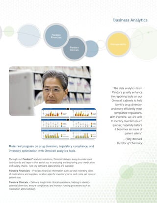 Make real progress on drug diversion, regulatory compliance, and
inventory optimization with Omnicell analytics tools.
Through our Pandora®
analytics solutions, Omnicell delivers easy-to-understand
dashboards and reports that assist you in analyzing and improving your medication
and supply chains. Two key software applications are available:
Pandora Financials – Provides financial information such as total inventory costs
of medications and supplies, location-specific inventory turns, and costs per case or
patient stay.
Pandora Clinicals – Delivers insight into clinical operations, helping to identify
potential diversion, ensure compliance, and monitor nursing processes such as
medication administration.
Pandora
Clinicals
“The data analytics from
Pandora greatly enhance
the reporting tools on our
Omnicell cabinets to help
identify drug diversion
and more efficiently meet
compliance regulations.
With Pandora, we are able
to identify diverters much
quicker, hopefully before
it becomes an issue of
patient safety.”
—Patty Womack
Director of Pharmacy
Business Analytics
Pandora
Financials
Interoperability
 