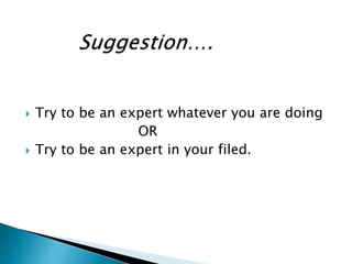  Try to be an expert whatever you are doing
OR
 Try to be an expert in your filed.
 