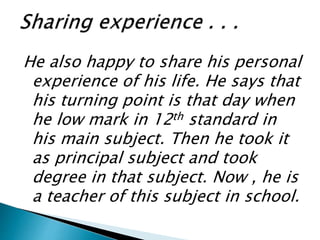 He also happy to share his personal
experience of his life. He says that
his turning point is that day when
he low mark in 12th standard in
his main subject. Then he took it
as principal subject and took
degree in that subject. Now , he is
a teacher of this subject in school.
 