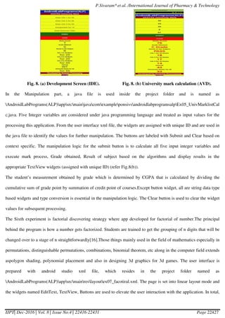 P.Sivaram* et al. /International Journal of Pharmacy & Technology
IJPT| Dec-2016 | Vol. 8 | Issue No.4 | 22416-22431 Page 22427
Fig. 8. (a) Development Screen (IDE). Fig. 8. (b) University mark calculation (AVD).
In the Manipulation part, a java file is used inside the project folder and is named as
AndroidLabPrograms(ALP)appsrcmainjavacomexampleponsivsandroidlabprogramsalpEx05_UnivMarklistCal
c.java. Five Integer variables are considered under java programming language and treated as input values for the
processing this application. From the user interface xml file, the widgets are assigned with unique ID and are used in
the java file to identify the values for further manipulation. The buttons are labeled with Submit and Clear based on
context specific. The manipulation logic for the submit button is to calculate all five input integer variables and
execute mark process, Grade obtained, Result of subject based on the algorithms and display results in the
appropriate TextView widgets (assigned with unique ID) (refer Fig.8(b)).
The student’s measurement obtained by grade which is determined by CGPA that is calculated by dividing the
cumulative sum of grade point by summation of credit point of courses.Except button widget, all are string data type
based widgets and type conversion is essential in the manipulation logic. The Clear button is used to clear the widget
values for subsequent processing.
The Sixth experiment is factorial discovering strategy where app developed for factorial of number.The principal
behind the program is how a number gets factorized. Students are trained to get the grouping of n digits that will be
changed over to a stage of n straightforwardly[16].Those things mainly used in the field of mathematics especially in
permutations, distinguishable permutations, combinations, binomial theorem, etc along in the computer field extends
aspolygon shading, polynomial placement and also in designing 3d graphics for 3d games. The user interface is
prepared with android studio xml file, which resides in the project folder named as
AndroidLabPrograms(ALP)appsrcmainreslayoutex07_facotiral.xml. The page is set into linear layout mode and
the widgets named EditText, TextView, Buttons are used to elevate the user interaction with the application. In total,
 
