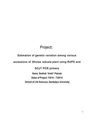 Project:
Estimation of genetic variation among various
accessions of Shorea robusta plant using RAPD and
SCoT PCR primers
Name: Sarthak “Ankit” Patnaik
Dates of Project: 7/8/14 – 7/25/14
School of Life Sciences, Sambalpur University
1
 
