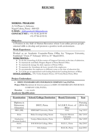 RESUME
SHIKHA PRAKASH
A/12,Phase-1,Ashiyana-
NagarColony, Patna – 800 025
E-MAIL: shikhaprakash14@gmail.com
CONTACT NO :- +91-95 46 28 99 99
+91-97 98 43 95 91
Objective:
A Position in the field of Human Resources where I can utilize proven people-
oriented skills to develop and promote a positive work environment.
Work Experience:
Worked as an Academic Counselor-Patna Office for “Lingayas University,
Faridabad.” From 5th
February’ 2014 to 31st
March’2015.
WORK PROFILE:-
 To do the counseling of all the courses of Lingayas University at the time of admission.
 To maintain & send Daily Progress Report of Patna Branch Office.
 To maintain & manage the daily expenses of Patna Office.
 To maintain the Attendance & Leave record of the employees.
 To accommodate the employees to different venue at the time of education fair.
 To Call & get an appointment with leading Schools & Coaching Institutes of Bihar.
OFFICE ADDRESS:- 104, Verma-Karpura House, S.P.Verma Road, Patna, Bihar
Project Undertaken:-
 HDFC STANDARD LIFE INSURANCE COMPANY Ltd, PATNA.
Project Title: Recruitment & Selection process in HDFC STANDARD LIFE INSURANCE
COMPANY LTD, PATNA.
Duration : one month.
Academic Qualification:
Examination School/College/Institution Board/University Year
Diploma in
Elementary
Education
DIET, Patna S.C.E.R.T, Govt. of
Bihar
Pursuing
(2014-16)
MBA (HR) MMHA&P University, Patna UGC Aug’ 2013
B.Lis Bidya Evening Colleg, Neura Vinayaka Mission
University
Dec’ 2010
Graduation
(Tourism Studies)
Vanijya Mahavidyalay, Patna IGNOU Mar’ 2009
H.S.C B B M B Giri College, Bihta B.I.E.C., Patna May’2003
S.S.C H.S.Amhara B.S.E.B., Patna June’2001
 