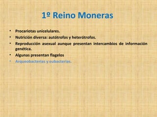 1º Reino Moneras
•
•
•
•
•

Procariotas unicelulares.
Nutrición diversa: autótrofos y heterótrofos.
Reproducción asexual aunque presentan intercambios de información
genética.
Algunas presentan flagelos
Arqueobacterias y eubacterias.

 