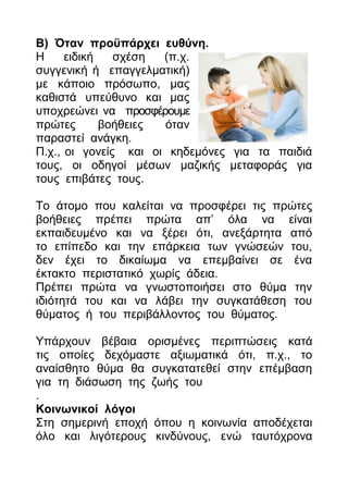 Β) Όηαλ πξνυπάξρεη επζχλε.
Η     εηδηθή   ζρέζε  (π.ρ.
ζπγγεληθή ή επαγγεικαηηθή)
κε θάπνην πξόζσπν, καο
θαζηζηά ππεύζπλν θαη καο
ππνρξεώλεη λα πξνζθέξνπκε
πξώηεο       βνήζεηεο όηαλ
παξαζηεί αλάγθε.
Π.ρ., νη γνλείο θαη νη θεδεκόλεο γηα ηα παηδηά
ηνπο, νη νδεγνί κέζσλ καδηθήο κεηαθνξάο γηα
ηνπο επηβάηεο ηνπο.

Τν άηνκν πνπ θαιείηαη λα πξνζθέξεη ηηο πξώηεο
βνήζεηεο πξέπεη πξώηα απ’ όια λα είλαη
εθπαηδεπκέλν θαη λα μέξεη όηη, αλεμάξηεηα από
ην επίπεδν θαη ηελ επάξθεηα ησλ γλώζεώλ ηνπ,
δελ έρεη ην δηθαίσκα λα επεκβαίλεη ζε έλα
έθηαθην πεξηζηαηηθό ρσξίο άδεηα.
Πξέπεη πξώηα λα γλσζηνπνηήζεη ζην ζύκα ηελ
ηδηόηεηά ηνπ θαη λα ιάβεη ηελ ζπγθαηάζεζε ηνπ
ζύκαηνο ή ηνπ πεξηβάιινληνο ηνπ ζύκαηνο.

Υπάξρνπλ βέβαηα νξηζκέλεο πεξηπηώζεηο θαηά
ηηο νπνίεο δερόκαζηε αμησκαηηθά όηη, π.ρ., ην
αλαίζζεην ζύκα ζα ζπγθαηαηεζεί ζηελ επέκβαζε
γηα ηε δηάζσζε ηεο δσήο ηνπ
.
Κνηλσληθνί ιφγνη
Σηε ζεκεξηλή επνρή όπνπ ε θνηλσλία απνδέρεηαη
όιν θαη ιηγόηεξνπο θηλδύλνπο, ελώ ηαπηόρξνλα
 