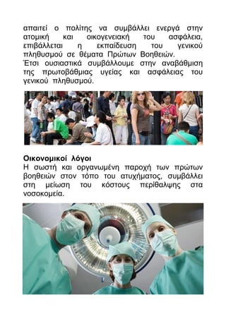 απαηηεί ν πνιίηεο λα ζπκβάιιεη ελεξγά ζηελ
αηνκηθή     θαη   νηθνγελεηαθή  ηνπ   αζθάιεηα,
επηβάιιεηαη     ε    εθπαίδεπζε   ηνπ   γεληθνύ
πιεζπζκνύ ζε ζέκαηα Πξώησλ Βνεζεηώλ.
Έηζη νπζηαζηηθά ζπκβάιινπκε ζηελ αλαβάζκηζε
ηεο πξσηνβάζκηαο πγείαο θαη αζθάιεηαο ηνπ
γεληθνύ πιεζπζκνύ.




Οηθνλνκηθνί ιφγνη
Η ζσζηή θαη νξγαλσκέλε παξνρή ησλ πξώησλ
βνεζεηώλ ζηνλ ηόπν ηνπ αηπρήκαηνο, ζπκβάιιεη
ζηε κείσζε ηνπ θόζηνπο πεξίζαιςεο ζηα
λνζνθνκεία.
 