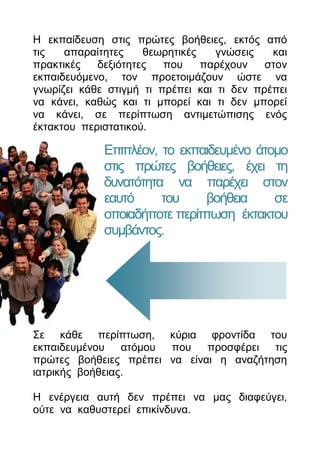 Η εθπαίδεπζε ζηηο πξώηεο βνήζεηεο, εθηόο από
ηηο   απαξαίηεηεο    ζεσξεηηθέο    γλώζεηο   θαη
πξαθηηθέο   δεμηόηεηεο   πνπ    παξέρνπλ    ζηνλ
εθπαηδεπόκελν, ηνλ πξνεηνηκάδνπλ ώζηε λα
γλσξίδεη θάζε ζηηγκή ηη πξέπεη θαη ηη δελ πξέπεη
λα θάλεη, θαζώο θαη ηη κπνξεί θαη ηη δελ κπνξεί
λα θάλεη, ζε πεξίπησζε αληηκεηώπηζεο ελόο
έθηαθηνπ πεξηζηαηηθνύ.

             Δπηπιένλ, ην εθπαηδεπκέλν άηνκν
             ζηηο πξώηεο βνήζεηεο, έρεη ηε
             δπλαηόηεηα λα παξέρεη ζηνλ
             εαπηό     ηνπ    βνήζεηα     ζε
             νπνηαδήπνηε πεξίπησζε έθηαθηνπ
             ζπκβάληνο.




Σε θάζε πεξίπησζε, θύξηα θξνληίδα ηνπ
εθπαηδεπκέλνπ    αηόκνπ πνπ πξνζθέξεη ηηο
πξώηεο βνήζεηεο πξέπεη λα είλαη ε αλαδήηεζε
ηαηξηθήο βνήζεηαο.

Η ελέξγεηα απηή δελ πξέπεη λα καο δηαθεύγεη,
νύηε λα θαζπζηεξεί επηθίλδπλα.
 