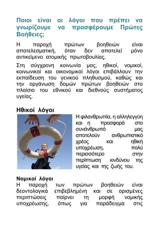 Πνηνη είλαη νη ιφγνη πνπ πξέπεη λα
γλσξίδνπκε λα πξνζθέξνπκε Πξψηεο
Βνήζεηεο;
Η      παξνρή      πξώησλ     βνεζεηώλ      είλαη
απνηειεζκαηηθή,    όηαλ   δελ   απνηειεί    κόλν
αληηθείκελν αηνκηθήο πξσηνβνπιίαο.
Σηε ζύγρξνλε θνηλσλία καο, εζηθνί, λνκηθνί,
θνηλσληθνί θαη νηθνλνκηθνί ιόγνη επηβάιινπλ ηελ
εθπαίδεπζε ηνπ γεληθνύ πιεζπζκνύ, θαζώο θαη
ηελ νξγάλσζε δνκώλ πξώησλ βνεζεηώλ ζην
πιαίζην ηνπ εζληθνύ θαη δηεζλνύο ζπζηήκαηνο
πγείαο.

Ηζηθνί ιφγνη
                      Η θηιαλζξσπία, ε αιιειεγγύε
                      θαη ε      πξνζθνξά      ζην
                      ζπλάλζξσπό               καο
                      απνηεινύλ       αλζξσπηζηηθό
                      ρξένο        θαη       εζηθή
                      ππνρξέσζε,             πνιύ
                      πεξηζζόηεξν             ζηελ
                      πεξίπησζε      θηλδύλνπ ηεο
                      πγείαο θαη ηεο δσήο ηνπ.

Ννκηθνί ιφγνη
Η    παξνρή   ησλ   πξώησλ   βνεζεηώλ    είλαη
δενληνινγηθά επηβεβιεκέλε θαη ζε νξηζκέλεο
πεξηπηώζεηο   παίξλεη   ηε  κνξθή     λνκηθήο
ππνρξέσζεο,    όπσο   γηα  παξάδεηγκα     ζηηο
 