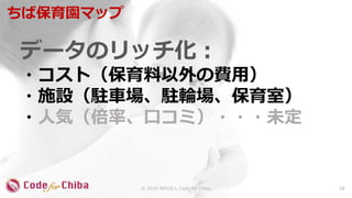 データのリッチ化：
・コスト（保育料以外の費用）
・施設（駐車場、駐輪場、保育室）
・人気（倍率、口コミ）・・・未定
ちば保育園マップ
16© 2018 NPO法人 Code for Chiba
 