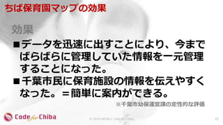 効果
■データを迅速に出すことにより、今まで
ばらばらに管理していた情報を一元管理
することになった。
■千葉市民に保育施設の情報を伝えやすく
なった。＝簡単に案内ができる。
ちば保育園マップの効果
23© 2018 NPO法人 Code for Chiba
※千葉市幼保運営課の定性的な評価
 