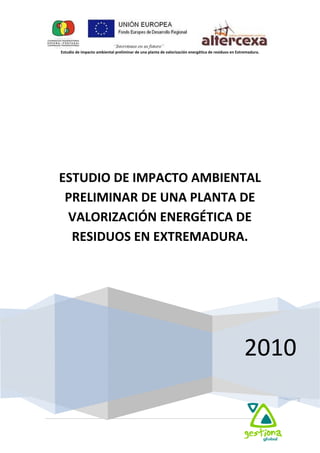  
Estudio de impacto ambiental preliminar de una planta de valorización energética de residuos en Extremadura. 
  
 
1 
 
   
 
 
2010
ESTUDIO DE IMPACTO AMBIENTAL 
PRELIMINAR DE UNA PLANTA DE 
VALORIZACIÓN ENERGÉTICA DE 
RESIDUOS EN EXTREMADURA. 
 
 
 