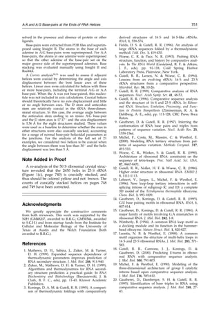 solved in the presence and absence of protein or other
ligands.
Base-pairs were extracted from PDB ®les and superim-
posed using Insight II. The atoms in the base of each
adenine in A:G base-pairs were superimposed. For A:A
base-pairs, the atoms in one adenine were superimposed
so that the other adenine of the base-pair sat on the
major groove side of the superimposed adenines. Base
stacking was evaluated manually using Insight II and
RasMol.
A Curves analysis50,51
was used to assess if adjacent
helices were coaxial by determining the angle and axis
displacement between the best linear axes of these
helices. Linear axes were calculated for helices with three
or more base-pairs, including the terminal A:G or A:A
base-pair. When the A was not base-paired, this nucleo-
tide was not included in axis calculations. Coaxial helices
should theoretically have no axis displacement and little
or no angle between axes. The D stem and anticodon
stem are relatively coaxial in the tRNA three-dimen-
sional structure. In this case, the average angle between
the anticodon stem ending in an imino A:G base-pair
and the D stem axes is 17.17 
and the axis displacement
is 3.36 AÊ for the eight structures studied. These values
were used as a baseline to determine whether the axes in
other structures were also coaxially stacked, accounting
for a range of normal base-pair helicoidal parameters at
the junctions. For the analysis of the full set of 21
examples, we considered two helices to be coaxial when
the angle between them was less than 30 
and the helix
displacement was less than 5 AÊ .
Note Added in Proof
A re-analysis of the 50 S ribosomal crystal struc-
ture revealed that the 2650 helix in 23 S rRNA
(Figure 1(c), page 740) is coaxially stacked, and
thus should be colored yellow and not brown. The
counts of coaxially stacked helices on pages 748
and 749 have been corrected.
Acknowledgments
We greatly appreciate the constructive comments
from both reviewers. This work was supported by the
NIH (GM48207, awarded to R.R.G.; GM56544, awarded
to S.C.H.) and from startup funds from the Institute for
Cellular and Molecular Biology at the University of
Texas at Austin and the Welch Foundation (both
awarded to R.R.G.).
References
1. Mathews, D. H., Sabina, J., Zuker, M.  Turner,
D. H. (1999). Expanded sequence dependence of
thermodynamic parameters improves prediction of
RNA secondary structure. J. Mol. Biol. 288, 911-940.
2. Zuker, M., Mathews, D. H.  Turner, D. H. (1999).
Algorithms and thermodynamics for RNA second-
ary structure prediction: a practical guide. In RNA
Biochemistry and Biotechnology (Barciszewski, J. 
Clark, B. F. C., eds), pp. 11-43, Kluwer Academic
Publishers.
3. Konings, D. A. M.  Gutell, R. R. (1995). A compari-
son of thermodynamic foldings with comparatively
derived structures of 16 S and 16 S-like rRNAs.
RNA, 1, 559-574.
4. Fields, D. S.  Gutell, R. R. (1996). An analysis of
large rRNA sequences folded by a thermodynamic
method. Fold. Des. 1, 419-430.
5. Woese, C. R.  Pace, N. R. (1993). Probing RNA
structure, function, and history by comparative anal-
ysis. In The RNA World (Gesteland, R. F.  Atkins,
J. F., eds), pp. 91-118, Cold Spring Harbor
Laboratory Press, Plainview, New York.
6. Gutell, R. R., Larsen, N.  Woese, C. R. (1994).
Lessons from an evolving rRNA: 16 S and 23 S
rRNA structures from a comparative perspective.
Microbiol. Rev. 58, 10-26.
7. Gutell, R. R. (1999). Comparative analysis of RNA
sequences. Nucl. Acids Symp. Ser. 41, 48-53.
8. Gutell, R. R. (1996). Comparative sequence analysis
and the structure of 16 S and 23 S rRNA. In Riboso-
mal RNA. Structure, Evolution, Processing, and Func-
tion in Protein Biosynthesis (Zimmerman, R. A. 
Dahlberg, A. E., eds), pp. 111-128, CRC Press, Boca
Raton.
9. Gautheret, D.  Gutell, R. R. (1997). Inferring the
conformation of RNA base pairs and triples from
patterns of sequence variation. Nucl. Acids Res. 25,
1559-1564.
10. Michel, F., Costa, M., Massire, C.  Westhof, E.
(2000). Modeling RNA tertiary structure from pat-
terns of sequence variation. Methods Enzymol. 317,
491-510.
11. Woese, C. R., Winker, S.  Gutell, R. R. (1990).
Architecture of ribosomal RNA: constraints on the
sequence of tetra-loops. Proc. Natl Acad. Sci. USA,
87, 8467-8471.
12. Gutell, R. R., Noller, H. F.  Woese, C. R. (1986).
Higher order structure in ribosomal RNA. EMBO J.
5, 1111-1113.
13. Lehnert, V., Jaeger, L., Michel, F.  Westhof, E.
(1996). New loop-loop tertiary interactions in self-
splicing introns of subgroup IC and ID: a complete
3D model of the Tetrahymena thermophila ribozyme.
Chem. Biol. 3, 993-1009.
14. Gautheret, D., Konings, D.  Gutell, R. R. (1995).
G.U base pairing motifs in ribosomal RNA. RNA, 1,
807-814.
15. Gautheret, D., Konings, D.  Gutell, R. R. (1994). A
major family of motifs involving G.A mismatches in
ribosomal RNA. J. Mol. Biol. 242, 1-8.
16. Wimberly, B. (1994). A common RNA loop motif as
a docking module and its function in the hammer-
head ribozyme. Nature Struct. Biol. 1, 820-827.
17. Leontis, N. B.  Westhof, E. (1998). A common
motif organizes the structure of multi-helix loops in
16 S and 23 S ribosomal RNAs. J. Mol. Biol. 283, 571-
583.
18. Gutell, R. R., Cannone, J. J., Konings, D. 
Gautheret, D. (2000). Predicting U-turns in riboso-
mal RNA with comparative sequence analysis.
J. Mol. Biol. 300, 791-803.
19. Michel, F.  Westhof, E. (1990). Modeling of the
three-dimensional architecture of group I catalytic
introns based upon comparative sequence analysis.
J. Mol. Biol. 216, 585-610.
20. Gautheret, D., Damberger, S. H.  Gutell, R. R.
(1995). Identi®cation of base triples in RNA using
comparative sequence analysis. J. Mol. Biol. 248, 27-
43.
A:A and A:G Base-pairs at the Ends of RNA Helices 751
 