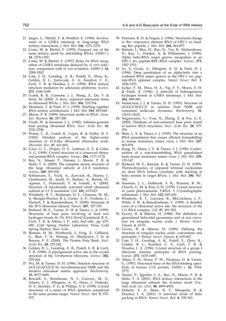 21. Jaeger, L., Michel, F.  Westhof, E. (1994). Involve-
ment of a GNRA tetraloop in long-range RNA
tertiary interactions. J. Mol. Biol. 236, 1271-1276.
22. Costa, M.  Michel, F. (1995). Frequent use of the
same tertiary motif by self-folding RNAs. EMBO J.
14, 1276-1285.
23. Costa, M.  Michel, F. (1997). Rules for RNA recog-
nition of GNRA tetraloops deduced by in vitro selec-
tion: comparison with in vivo evolution. EMBO J. 16,
3289-3302.
24. Cate, J. H., Gooding, A. R., Podell, E., Zhou, K.,
Golden, B. L., Szewczak, A. A., Kundrot, C. E.,
Cech, T. R.  Doudna, J. A. (1996). RNA tertiary
structure mediation by adenosine platforms. Science,
273, 1696-1699.
25. Gutell, R. R., Cannone, J. J., Shang, Z., Du, Y. 
Serra, M. (2000). A story: unpaired adenosine bases
in ribosomal RNAs. J. Mol. Biol. 304, 335-354.
26. Hermann, T.  Patel, D. J. (1999). Stitching together
RNA tertiary architectures. J. Mol. Biol. 294, 829-849.
27. Moore, P. B. (1999). Structural motifs in RNA. Annu.
Rev. Biochem. 68, 287-300.
28. Traub, W.  Sussman, J. L. (1982). Adenine-guanine
base pairing ribosomal RNA. Nucl. Acids Res. 10,
2701-2708.
29. Woese, C. R., Gutell, R., Gupta, R.  Noller, H. F.
(1983). Detailed analysis of the higher-order
structure of 16 S-like ribosomal ribonucleic acids.
Microbiol. Rev. 47, 621-669.
30. Conn, G. L., Draper, D. E., Lattman, E. E.  Gittis,
A. G. (1999). Crystal structure of a conserved riboso-
mal protein-RNA complex. Science, 284, 1171-1174.
31. Ban, N., Nissen, P., Hansen, J., Moore, P. B. 
Steitz, T. A. (2000). The complete atomic structure of
the large ribosomal subunit at 2.4 AÊ resolution.
Science, 289, 905-920.
32. Schluenzen, F., Tocilj, A., Zarivach, R., Harms, J.,
Gluehmann, M., Janell, D., Bashan, A., Bartels, H.,
Agmon, I., Franceschi, F.  Yonath, A. (2000).
Structure of functionally activated small ribosomal
subunit at 3.3 AÊ resolution. Cell, 102, 615-623.
33. Wimberly, B. T., Brodersen, D. E., Clemons, W. M.,
Jr, Morgan-Warren, R. J., Carter, A. P., Vonhein, C.,
Hartsch, T.  Ramakrishnan, V. (2000). Structure of
the 30 S ribosomal subunit. Nature, 407, 327-339.
34. Burkard, M. E., Turner, D. H.  Tinoco, I., Jr (1999).
Structures of base pairs involving at least two
hydrogen bonds. In The RNA World (Gesteland, R. F.,
Cech, T. R.  Atkins, J. F., eds), 2nd edit., pp. 675-
680, Cold Spring Harbor Laboratory Press, Cold
Spring Harbor, New York.
35. Berman, H. M., Westbrook, J., Feng, Z., Gilliland,
G., Bhat, T. N., Weissig, H., Shindyalov, I. N. 
Bourne, P. E. (2000). The Protein Data Bank. Nucl.
Acids Res. 28, 235-242.
36. Golden, B. L., Gooding, A. R., Podell, E. R.  Cech,
T. R. (1998). A preorganized active site in the crystal
structure of the Tetrahymena ribozyme. Science, 282,
259-264.
37. Wu, M.  Turner, D. H. (1996). Solution structure of
(rGCGGACGC)2 by two-dimensional NMR and the
iterative relaxation matrix approach. Biochemistry,
35, 9677-9689.
38. Rowsell, S., Stonehouse, N. J., Convery, M. A.,
Adams, C. J., Ellington, A. D., Hirao, I., Peabody,
D. S., Stockley, P. G.  Phillips, S. E. (1998). Crystal
structures of a series of RNA aptamers complexed
to the same protein target. Nature Struct. Biol. 5, 970-
975.
39. Peterson, R. D.  Feigon, J. (1996). Structural change
in Rev responsive element RNA of HIV-1 on bind-
ing Rev peptide. J. Mol. Biol. 264, 863-877.
40. Battiste, J., Mao, H., Rao, N., Tan, R., Muhandiram,
D., Kay, L., Frankel, A.  Williamson, J. (1996).
Alpha helix-RNA major groove recognition in an
HIV-1 rev peptide-RRE RNA complex. Science, 273,
1547-1551.
41. Ye, X., Gorin, A., Ellington, A. D.  Patel, D. J.
(1996). Deep penetration of an alpha-helix into a
widened RNA major groove in the HIV-1 rev pep-
tide-RNA aptamer complex. Nature Struct. Biol. 3,
1026-1033.
42. Jucker, F. M., Heus, H. A., Yip, P. F., Moors, E. H.
 Pardi, A. (1996). A network of heterogeneous
hydrogen bonds in GNRA tetraloops. J. Mol. Biol.
264, 968-980.
43. SantaLucia, J. J.  Turner, D. H. (1993). Structure of
(rGGCGAGCC)2 in solution from NMR and
restrained molecular dynamics. Biochemistry, 32,
12612-12623.
44. Nagaswamy, U., Voss, N., Zhang, Z.  Fox, G. E.
(2000). Database of non-canonical base pairs found
in known RNA structures. Nucl. Acids Res. 28, 375-
376.
45. Shen, L. X.  Tinoco, I. J. (1995). The structure of an
RNA pseudoknot that causes ef®cient frameshifting
in mouse mammary tumor virus. J. Mol. Biol. 247,
963-978.
46. Kang, H., Hines, J. V.  Tinoco, I. J. (1996). Confor-
mation of a non-frameshifting RNA pseudoknot
from mouse mammary tumor virus. J. Mol. Biol. 259,
135-147.
47. Burkard, M. E., Kierzek, R.  Turner, D. H. (1999).
Thermodynamics of unpaired terminal nucleotides
on short RNA helixes correlates with stacking at
helix termini in larger RNAs. J. Mol. Biol. 290, 967-
982.
48. Sussman, J. L., Holbrook, S. R., Warrant, R. W.,
Church, G. M.  Kim, S.-H. (1978). Crystal structure
of yeast phenylalanine T-RNA. I. Crystallographic
re®nement. J. Mol. Biol. 123, 607-630.
49. Wimberly, B. T., Guymon, R., McCutcheon, J. P.,
White, S. W.  Ramakrishnan, V. (1999). A detailed
view of a ribosomal active site: the structure of the
L11-RNA complex. Cell, 97, 491-502.
50. Lavery, R.  Sklenar, H. (1988). The de®nition of
generalized helicoidal parameters and of axis curva-
ture for irregular nucleic acids. J. Biomol. Struct.
Dynam. 6, 63-91.
51. Lavery, R.  Sklenar, H. (1989). De®ning the
structure of irregular nucleic acids: conventions and
principles. J. Biomol. Struct. Dynam. 6, 655-667.
52. Cate, J. H., Gooding, A. R., Podell, E., Zhou, K.,
Golden, B. L., Kundrot, C. E., Cech, T. R. 
Doudna, J. A. (1996). Crystal structure of a group I
ribozyme domain: principles of RNA packing.
Science, 273, 1678-1685.
53. Allain, F. H., Howe, P. W., Neuhaus, D.  Varani,
G. (1997). Structural basis of the RNA-binding speci-
®city of human U1A protein. EMBO J. 16, 5764-
5772.
54. Nissen, P., Ippolito, J. A., Ban, N., Moore, P. B. 
Steitz, T. A. (2001). RNA tertiary interactions in the
large ribosomal subunit: the A-minor motif. Proc.
Natl Acad. Sci. USA, 98, 4899-4903.
55. Doherty, E. A., Batey, R. T., Masquida, B. 
Doudna, J. A. (2001). A universal mode of helix
packing in RNA. Nature Struct. Biol. 8, 339-343.
752 A:A and A:G Base-pairs at the Ends of RNA Helices
 
