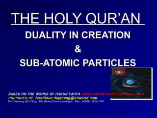 THE HOLY QUR’ANTHE HOLY QUR’AN
DUALITY IN CREATIONDUALITY IN CREATION
&&
SUB-ATOMIC PARTICLESSUB-ATOMIC PARTICLES
SUB-ATOMIC PARTICLES
BASED ON THE WORKS OF HARUN YAHYA WWW.HARUNYAHAY.COM and others
PREPARED BY fereidoun.dejahang@ntlworld.com
Dr F.Dejahang, BSc CEng, BSc (Hons) Construction Mgmt, MSc, MCIOB, .MCMI, PhD
 