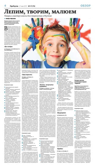 4 ПроРеутов 21 мая 2015 № 17 (75) ОБЗОР
 ЗИНАИДА ГЕЙДЕЛЬМАН
Впереди каникулы. Если не повезло
добыть путёвки в летние лагеря,
то лучший способ развлечь детей –
занять их творчеством.
В
Реутове, как выяснилось, есть
удивительные магазины для
юных художников, мастеров
и мастериц. Найти в этих ма-
газинах можно практически всё, даже
для тех видов рукоделия, о которых
сегодня кто-то прочитает впервые.
Товары представлены самые разные:
от красок, мольбертов, бисера, мули-
не и канвы до наборов для декупажа
и гончарного круга. Есть даже при-
способления для мыловарения и са-
мостоятельного изготовления свечей.
А самое интересное, сразу в несколь-
ких магазинах для детей и их родите-
лей проводятся ещё и мастер-классы.
Впрочем, обо всём по порядку.
«Шаг к пятёрке»
ул. Котовского, 12; 8 (499) 502-22-77;
www.shkolkniga.ru
Если начать с южной стороны Реутова,
то советуем заглянуть в магазин «Шаг
к пятёрке». Он недалеко от метро «Но-
вокосино» и бассейна. Здесь огромный
выбор не только разнообразных това-
ров для художников, юных скульпто-
ров, любителей граффити, аэрогра-
фии и декупажа, но и специальной
литературы. Во-первых, практически
все пособия по обычной школьной
программе, во-вторых, различные
самоучители для юных музыкантов,
масса развивающих игр для школь-
ников и подростков, сумки, планше-
ты, краски на любой вкус и, конечно,
наборы для самых разнообразных ви-
дов рукоделия. Отличительная черта
этого магазина – наличие крупнога-
баритных профильных товаров для
начинающих и профессиональных
художников. Даже в столице придёт-
ся побегать, чтобы купить хороший
деревянный мольберт, этюдник, мас-
ляные и акриловые краски, акварель-
ную бумагу и загрунтованные холсты.
Здесь всё это имеется, причём как от
зарубежных, так и от российских про-
изводителей.
Ассортимент и цены
 этюдник деревянный, средний, –
8923 рубля
 мольберт «Альбатрос» деревянный,
напольный, – 2115 рублей
 мольберт настольный – 1009 рублей
 холсты из хлопка загрунтованные –
от 123 рублей, в зависимости от
размера
 доски пробковые размером 60 на
90 см – 2131 рубль
 краски акриловые матовые,
18 цветов, – 349 рублей
 планшеты для акварели –
от 111 рублей
 альбомы и акварельные краски –
очень богатый выбор
 матрёшки под раскраску, несколько
в одной, – 480 рублей
 деревянные домики – 550 рублей
 керамические звери под роспись –
296 рублей и выше
 краски по ткани – 386 рублей
 масляные краски и пастель –
уточняйте у продавца в зале:
к сожалению, на некоторых товарах
в этом магазине ценников нет
Предупредим: заходить на сайт
сети магазинов «Шаг к пятёрке», что-
бы познакомиться с ценами, пока
бессмысленно – каталог как таковой
отсутствует.
А он бы очень пригодился и для тех,
кто увлечён не классическим рисова-
нием, а, скажем, декупажем. Тут боль-
шой выбор заготовок для декорирова-
ния: домики, матрёшки, шкатулки,
«чушки», магнитики. Помимо этого
представлен небольшой зоопарк – фи-
гурки животных из папье-маше. Начи-
нающие мастера смогут купить здесь
наборы для квиллинга (бумагокруче-
ние) за 144 рубля, оригами (складыва-
ние поделок из бумаги) за ту же цену
или «умную бумагу», из которой мож-
но собирать модели архитектурных
сооружений, например колокольню
Ивана Великого – 600 рублей.
Выбирая материал для лепки, юные
скульпторы рискуют задержаться
в этом магазине надолго. Потому что
в наличии не только глина, различ-
ные формочки и полимерные пасты,
но и застывающая при высокой тем-
пературе пластика, и замысловатые
наборы для изготовления цветов из
холодного фарфора. Правда, это уже
недешёвое удовольствие, равно как
и всё, что касается такого увлечения,
как аэрография или граффити, – ри-
сование с помощью распылителей
и баллончиков с краской. Один только
распылитель одинарного действия для
аэрографии стоит 1612 рублей, если
добавить к нему собственно краски,
то «проба пера» может обойтись в круг-
лую сумму. А вот наборы для создания
картин из пластилина, пайеток, все-
возможные паззлы, в том числе и 3D,
здесь можно приобрести по более до-
ступным ценам, от 160 рублей и выше.
«Лавка творчества»
ТЦ «Карат», ул. Ленина, 1а;
8909973-83-54
Совсем небольшой по площади мага-
зинчик в ТЦ «Карат» под названием
«Лавка творчества» предложит всё
необходимое для тех, кто увлечён
декупажем. Здесь есть всевозмож-
ные салфетки, рисовая бумага, лаки
и краски, деревянные заготовки –
шкатулки, бусы, скворечники, даже
готовые к росписи деревянные ключи
на новоселье. Имеются круги для само-
стоятельного конструирования часов,
а также гипсовые фигурки, магнитики
и тому подобное.
Для рукодельниц в наличии тесьма
и бисер. Для тех, кто любит самостоя-
тельно мастерить эксклюзивные альбо-
мы и записные книжки – это увлечение
называется «скрапбукинг», – тут легко
найти заготовки обложек, цветную
и тиснёную бумагу, альбомные зажи-
мы и всё такое прочее. Гуашь, акрило-
вые и масляные краски для художников
тоже всегда в продаже. Тут же уже го-
товые изделия, включая обереги обыч-
ные и обереги-куклы. Кстати, в «Лавке
творчества» проводят мастер-классы
по декупажу, скрапбукингу и изго-
товлению кукол-оберегов для детей
и взрослых, кроме вторника и четверга.
Стоимость занятия для детей от семи
лет – 200 рублей, взрослых делать
кукол научат за 350 рублей. Мастер-
класс по декупажу с предоставлением
всех материалов общей стоимостью до
300 рублей, в том числе лаков, красок,
деревянных заготовок, – обойдётся
в 1000 рублей. Изготовленное в рам-
ках экспресс-обучения изделие вы
сможете унести домой уже совершенно
бесплатно. Записываться на мастер-
классы нужно заранее, позвонив по
телефону. Для мам с детьми это очень
удобно, поскольку, пока юные руко-
дельники осваивают технику творче-
ства, взрослые могут как минимум на
час отлучиться в свободный шопинг.
Ассортимент и цены
 гуашь – 210 рублей
 деревянные шкатулки – от
250 рублей
 гипсовые фигурки – от 100 рублей
 масляные краски по цветам –
120 рублей за тюбик
 скворечник – 400 рублей
 бумага для скрапбукинга – от
25 рублей
 большой ключ деревянный под
роспись – 350 рублей
 круглые деревянные заготовки для
часов – от 150 рублей
 бисер – от 30 рублей за 40 граммов
В этой же лавке сделают для вас обе-
рег на заказ. Самый дорогой будет сто-
ить 1000 рублей. Помимо этого здесь
продают единственных в своём роде
кукол ручной работы. Кажется, что
лица у них фарфоровые, а на самом
деле это игрушки из чулок с наполни-
телем. Некоторые из них с секретом.
Например, в старушку-веселушку мож-
но спрятать бутылку или денежную за-
начку. Стоит такая кукла 2500 рублей,
есть чулочный Кеша за 1300 рублей
и симпатичный дяденька-домовой за
3500 – потому что он самый крупный,
а вот символы этого года – овечки – по
500 рублей.
Рядом с «Лавкой творчества» в том
же «Карате», в магазине свежей прессы
и канцелярии всегда можно купить
незамысловатые фломастеры, медо-
вые краски, пластилин и альбомы для
рисования.
«Иголочка – всё для шитья
и рукоделия»»
ТЦ «Карат», ул. Ленина, 1, 3-й этаж;
8 (495) 777-58-56; www. Igla.ru
Очень богатое место для творческих
людей. Хоть сеть магазинов «Иголоч-
ка» и позиционирует себя как «Всё для
шитья и рукоделия», здесь найдётся
многое для тех же мастеров декупа-
жа, художников, скульпторов и всех,
кто любит и умеет делать объёмные
рисунки с помощью фена, то есть за-
ниматься эмбоссингом. Ассортимент
просто огромный! Лучше сразу зайти
на сайт: www. Igla.ru, потому что от
обилия самых разных товаров по та-
ким направлениям, как шитьё, бисе-
роплетение, скрапбукинг, выжигание,
вязание, макраме, лепка, квиллинг,
объёмная аппликация, фелтинг – валя-
ние поделок и картин из шерсти, фло-
ристика, вышивание и прочее, прочее,
в самом магазине можно не на шутку
растеряться и «зависнуть» с выбором
часа на два-три.
Хотя посетить «Иголочку» лично
всё-таки необходимо, потому что здесь
вывешено расписание бесплатных (!)
мастер-классов. В месяц их бывает как
минимум два-три, а иногда и больше.
В мае, например, прошёл мастер-
класс по валянию шерсти и лоскут-
ному шитью. А кроме материалов для
различных видов рукоделия имеется
огромное количество очень серьёзных
профессиональных инструментов. На-
пример, вязальные и швейные маши-
ны, ножницы для портных и парик-
махеров, машинки для плетения и де-
коративного выжигания, кусачки. Есть
журналы и самоучители по шитью,
вязанию, квиллингу и прочим твор-
ческим дисциплинам. Между прочим,
сюда не грех заглянуть и мужчинам-
умельцам, найдётся немало полезного.
Ассортимент и цены
 набор для вышивания бисером:
именные иконы – 1211 рублей
 наборы для бисероплетения:
цветы – от 155 рублей
 наборы бисера и бусин:
производства Чехии – 86 рублей за
50 граммов, Японии – от 47 рублей
за 15 граммов (опытные мастера
советуют для серьёзных поделок
брать именно такой бисер, потому
что китайский бывает с неровными
краями)
 канва для вышивания – от 86 рублей
 пяльца – от 100 рублей
 пряжа, синтепон, фурнитура, ткани
и нитки – огромнейший выбор от
разных производителей
 выкройки и всё необходимое для
создания мягких игрушек: зайки,
лосики, собачки – от 584 рублей
 глина полимерная – от 136 рублей за
52 грамма
 машина для вязания – 1961 рубль
 прессы для формования глины –
2334 рубля
 паяльник – 320 рублей
 красители ткани для тех, кто любит
батик, – 590 рублей
 эмаль для декорирования
в баллонах – 264 рубля
 фен для эмбоссинга – 1271 рубль
 прибор для выжигания – 1210 рублей
 заготовки деревянные, пластиковые,
фарфоровые и металлические
для декупажа и других видов
декорирования: лейки – от 208 рублей,
подсвечники – от 230 рублей, кашпо
и посуда – от 318 рублей, зверьё
из папье-маше – от 111 рублей,
фарфоровые ангелы и лошадки –
163 рубля, шкатулки, игрушечная
мебель и тому подобное
 рисовая бумага – от 81 рубля
 салфетки с разными рисунками –
от 10 рублей
 стрелки и механизмы для
часов – 48 рублей и 144 рубля
соответственно
Товары в «Иголочке» можно приоб-
ретать не выходя из дому, заказывая
их на сайте. Доставка – от 250 рублей.
Назовём координаты ещё несколь-
ких мест в Реутове, где можно купить
неординарные наборы для детского
творчества.
«Мир рукоделия»
ул. Дзержинского, 22в
Девочкам с мамами советуем заглянуть
в «Мир рукоделия» рядом с конечной
остановкой автобусов на улице Дзер-
жинского. Здесь хороший выбор пряжи,
ниток мулине, схем для вышивки, в том
числе из «алмазного» бисера. Можно,
например, купить за 350 рублей набор
«алмазной» вышивки «Диамант» с ли-
ком св. Матроны Московской. Прода-
вец заверила, что изделие получится
красивым «даже у неопытного перво-
классника», потому что требуется не
столько вышивать, сколько приклеи-
вать «алмазы» по специальной схеме.
На всю вышивку крестиком, кстати,
скидка в 20 процентов. Большой выбор
модных сейчас разноцветных резино-
чек и станков для плетения «фенечек».
Моё желание овладеть этой техникой
нашло поддержку у продавца: приходи-
те, мол, с ребёнком, покажу, как плести
браслеты с помощью обыкновенной
вилки. Многие из образцов, выставлен-
ных в витрине магазина, эта женщина
изготовила сама, так что и здесь можно
рассчитывать на небольшой мастер-
класс по договорённости.
«Кораблик»
ТЦ «Курс», ул. Октября, 10
Здесь совсем небольшой отдел товаров
для творчества, но в нём попадаются
очень интересные вещи, которыми
можно увлечь мальчишек. Например,
небольшой гончарный круг с ножным
приводом за 1499 рублей. Правда, гли-
ну для изваяний придётся покупать
уже в другом месте, например в «Шаге
к пятёрке». Много в «Кораблике»
шаблонов под аппликацию из пласти-
лина – от 279 рублей, есть набор «Фан-
тазёр» для создания гравюр – 78 рублей.
А ещё интересные наборы для изготов-
ления красивых самодельных свечей:
парафиновых – от 279 рублей, гелевых –
от 449 рублей. Замечен и один-един-
ственный набор для мыловарения.
Интернет-магазин
развивающих игрушек
«Зодиак-В»
Адрес базы и точки самовывоза
товара: ул. Некрасова, 14;
8 (495) 592-02-15, 8 (495) 724-93-29;
www.игрушкиразвития. рф
Вообще-то, об этом месте нам по боль-
шому секрету рассказали профессио-
нальные преподаватели основ детского
творчества. Здесь нередко приобрета-
ют всё необходимое для работы с деть-
ми реутовские учреждения дошколь-
ного, среднего и дополнительного
образования. Возможны покупки оп-
том, но цены на сайте указаны рознич-
ные. Продавцы рекомендуют звонить
и уточнять наличие того или иного
товара, а выбор и стоимость наборов
для творчества тут, пожалуй, одни из
самых привлекательных в Реутове.
Ассортимент и цены
 наборы для сборки и росписи
игрушечной мебели: деревянные
детали стула, шкафа или комода, лак,
краски, кисть – 427 рублей
 набор для росписи декоративных
бумажных тарелок – 187 рублей,
керамических тарелок акриловыми
красками – 287 рублей
 изразцы на плитке под роспись –
190 рублей
 наборы для создания витражей из
цветного песка: фрески – 219 рублей
 наборы для плетения гобеленов:
основа из мягкого пластика,
разноцветная пряжа – 147 рублей
 наборы для ваяния объёмных
барельефов – 106 рублей
 набор для создания картин из
флиса – 177 рублей
 наборы для шитья мягких игрушек –
157 рублей,
 для вышивки крестиком и бисером –
от 194 рублей
 гравюры – от 85 рублей
 заготовки для папье-маше –
172 рубля
Мальчишкам можно прикупить
здесь набор для изготовления гелевых
свечей – 435 рублей, выжигатель «Бе-
лый Клык» вместе с фанерой и лаком
для первой картины – 957 рублей или
лобзик для художественного выпили-
вания – 594 рубля.
Признаться, обходя реутовские ма-
газины для творчества, невольно заго-
раешься мечтой приобщиться к како-
му-нибудь мастерству. В нашем городе
всё для этого есть, было бы желание!
Начинать никогда не поздно, провере-
но на себе. Так что взрослым рекомен-
дуем взять эти «творческие» адреса на
заметку и для себя лично. К тому же
рукоделие, рисование и декорирование
отлично успокаивают и возвращают
внутреннюю гармонию… Дерзайте!
Лепим, творим, малюем
Товары и мастер-классы для творчества в Реутове
 