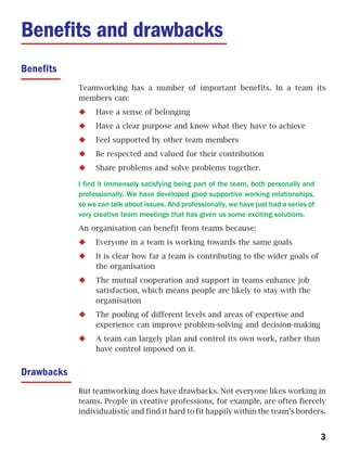 Benefits and drawbacks
Benefits
            Teamworking has a number of important benefits. In a team its
            members can:
                 Have a sense of belonging
                 Have a clear purpose and know what they have to achieve
                 Feel supported by other team members
                 Be respected and valued for their contribution
                 Share problems and solve problems together.

            I find it immensely satisfying being part of the team, both personally and
            professionally. We have developed good supportive working relationships,
            so we can talk about issues. And professionally, we have just had a series of
            very creative team meetings that has given us some exciting solutions.
            An organisation can benefit from teams because:
                 Everyone in a team is working towards the same goals
                 It is clear how far a team is contributing to the wider goals of
                 the organisation
                 The mutual cooperation and support in teams enhance job
                 satisfaction, which means people are likely to stay with the
                 organisation
                 The pooling of different levels and areas of expertise and
                 experience can improve problem-solving and decision-making
                 A team can largely plan and control its own work, rather than
                 have control imposed on it.


Drawbacks
            But teamworking does have drawbacks. Not everyone likes working in
            teams. People in creative professions, for example, are often fiercely
            individualistic and find it hard to fit happily within the team’s borders.


                                                                                            3
 