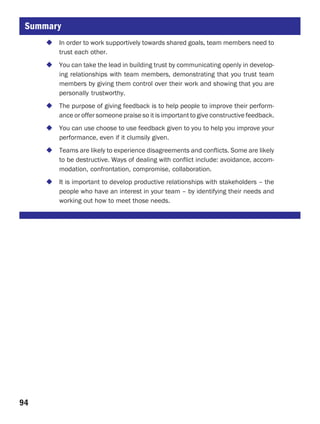 Summary
       In order to work supportively towards shared goals, team members need to
       trust each other.
       You can take the lead in building trust by communicating openly in develop-
       ing relationships with team members, demonstrating that you trust team
       members by giving them control over their work and showing that you are
       personally trustworthy.
       The purpose of giving feedback is to help people to improve their perform-
       ance or offer someone praise so it is important to give constructive feedback.
       You can use choose to use feedback given to you to help you improve your
       performance, even if it clumsily given.
       Teams are likely to experience disagreements and conflicts. Some are likely
       to be destructive. Ways of dealing with conflict include: avoidance, accom-
       modation, confrontation, compromise, collaboration.
       It is important to develop productive relationships with stakeholders – the
       people who have an interest in your team – by identifying their needs and
       working out how to meet those needs.




94
 