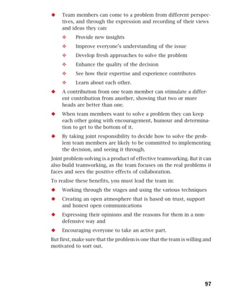 Team members can come to a problem from different perspec-
     tives, and through the expression and recording of their views
     and ideas they can:
           Provide new insights
           Improve everyone’s understanding of the issue
           Develop fresh approaches to solve the problem
           Enhance the quality of the decision
           See how their expertise and experience contributes
           Learn about each other.
     A contribution from one team member can stimulate a differ-
     ent contribution from another, showing that two or more
     heads are better than one.
     When team members want to solve a problem they can keep
     each other going with encouragement, humour and determina-
     tion to get to the bottom of it.
     By taking joint responsibility to decide how to solve the prob-
     lem team members are likely to be committed to implementing
     the decision, and seeing it through.
Joint problem-solving is a product of effective teamworking. But it can
also build teamworking, as the team focuses on the real problems it
faces and sees the positive effects of collaboration.
To realise these benefits, you must lead the team in:
     Working through the stages and using the various techniques
     Creating an open atmosphere that is based on trust, support
     and honest open communications
     Expressing their opinions and the reasons for them in a non-
     defensive way and
     Encouraging everyone to take an active part.
But first, make sure that the problem is one that the team is willing and
motivated to sort out.




                                                                      97
 