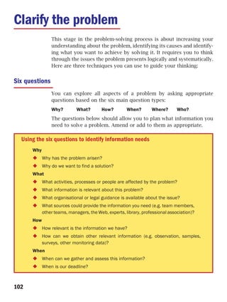 Clarify the problem
                This stage in the problem-solving process is about increasing your
                understanding about the problem, identifying its causes and identify-
                ing what you want to achieve by solving it. It requires you to think
                through the issues the problem presents logically and systematically.
                Here are three techniques you can use to guide your thinking:


Six questions
                You can explore all aspects of a problem by asking appropriate
                questions based on the six main question types:
                Why?         What?       How?         When?       Where?       Who?
                The questions below should allow you to plan what information you
                need to solve a problem. Amend or add to them as appropriate.

  Using the six questions to identify information needs
      Why
            Why has the problem arisen?
            Why do we want to find a solution?
      What
            What activities, processes or people are affected by the problem?
            What information is relevant about this problem?
            What organisational or legal guidance is available about the issue?
            What sources could provide the information you need (e.g. team members,
            other teams, managers, the Web, experts, library, professional association)?
      How
            How relevant is the information we have?
            How can we obtain other relevant information (e.g. observation, samples,
            surveys, other monitoring data)?
      When
            When can we gather and assess this information?
            When is our deadline?



102
 