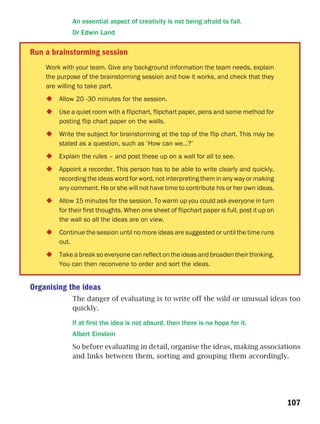An essential aspect of creativity is not being afraid to fail.
             Dr Edwin Land

Run a brainstorming session
    Work with your team. Give any background information the team needs, explain
    the purpose of the brainstorming session and how it works, and check that they
    are willing to take part.
        Allow 20 -30 minutes for the session.
        Use a quiet room with a flipchart, flipchart paper, pens and some method for
        posting flip chart paper on the walls.
        Write the subject for brainstorming at the top of the flip chart. This may be
        stated as a question, such as ‘How can we…?’
        Explain the rules – and post these up on a wall for all to see.
        Appoint a recorder. This person has to be able to write clearly and quickly,
        recording the ideas word for word, not interpreting them in any way or making
        any comment. He or she will not have time to contribute his or her own ideas.
        Allow 15 minutes for the session. To warm up you could ask everyone in turn
        for their first thoughts. When one sheet of flipchart paper is full, post it up on
        the wall so all the ideas are on view.
        Continue the session until no more ideas are suggested or until the time runs
        out.
        Take a break so everyone can reflect on the ideas and broaden their thinking.
        You can then reconvene to order and sort the ideas.


Organising the ideas
             The danger of evaluating is to write off the wild or unusual ideas too
             quickly.

             If at first the idea is not absurd, then there is no hope for it.
             Albert Einstein
             So before evaluating in detail, organise the ideas, making associations
             and links between them, sorting and grouping them accordingly.




                                                                                             107
 