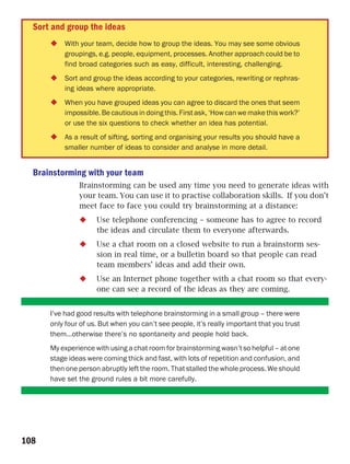 Sort and group the ideas
          With your team, decide how to group the ideas. You may see some obvious
          groupings, e.g. people, equipment, processes. Another approach could be to
          find broad categories such as easy, difficult, interesting, challenging.
          Sort and group the ideas according to your categories, rewriting or rephras-
          ing ideas where appropriate.
          When you have grouped ideas you can agree to discard the ones that seem
          impossible. Be cautious in doing this. First ask, ‘How can we make this work?’
          or use the six questions to check whether an idea has potential.
          As a result of sifting, sorting and organising your results you should have a
          smaller number of ideas to consider and analyse in more detail.


  Brainstorming with your team
               Brainstorming can be used any time you need to generate ideas with
               your team. You can use it to practise collaboration skills. If you don’t
               meet face to face you could try brainstorming at a distance:
                     Use telephone conferencing – someone has to agree to record
                     the ideas and circulate them to everyone afterwards.
                     Use a chat room on a closed website to run a brainstorm ses-
                     sion in real time, or a bulletin board so that people can read
                     team members’ ideas and add their own.
                     Use an Internet phone together with a chat room so that every-
                     one can see a record of the ideas as they are coming.


      I’ve had good results with telephone brainstorming in a small group – there were
      only four of us. But when you can’t see people, it’s really important that you trust
      them…otherwise there’s no spontaneity and people hold back.
      My experience with using a chat room for brainstorming wasn’t so helpful – at one
      stage ideas were coming thick and fast, with lots of repetition and confusion, and
      then one person abruptly left the room. That stalled the whole process. We should
      have set the ground rules a bit more carefully.




108
 