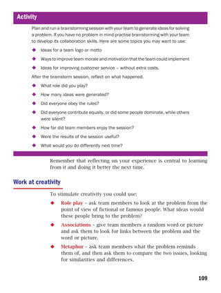 Activity
       Plan and run a brainstorming session with your team to generate ideas for solving
       a problem. If you have no problem in mind practise brainstorming with your team
       to develop its collaboration skills. Here are some topics you may want to use:
            Ideas for a team logo or motto
            Ways to improve team morale and motivation that the team could implement
            Ideas for improving customer service – without extra costs.
       After the brainstorm session, reflect on what happened.
            What role did you play?
            How many ideas were generated?
            Did everyone obey the rules?
            Did everyone contribute equally, or did some people dominate, while others
            were silent?
            How far did team members enjoy the session?
            Were the results of the session useful?
            What would you do differently next time?


                Remember that reflecting on your experience is central to learning
                from it and doing it better the next time.


Work at creativity
                To stimulate creativity you could use:
                      Role play – ask team members to look at the problem from the
                      point of view of fictional or famous people. What ideas would
                      these people bring to the problem?
                      Associations – give team members a random word or picture
                      and ask them to look for links between the problem and the
                      word or picture.
                      Metaphor – ask team members what the problem reminds
                      them of, and then ask them to compare the two issues, looking
                      for similarities and differences.


                                                                                           109
 