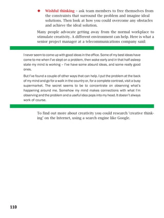 Wishful thinking – ask team members to free themselves from
                     the constraints that surround the problem and imagine ideal
                     solutions. Then look at how you could overcome any obstacles
                     and achieve the ideal solution.
               Many people advocate getting away from the normal workplace to
               stimulate creativity. A different environment can help. Here is what a
               senior project manager at a telecommunications company said:


      I never seem to come up with good ideas in the office. Some of my best ideas have
      come to me when I’ve slept on a problem, then wake early and in that half-asleep
      state my mind is working – I’ve have some absurd ideas, and some really good
      ones.
      But I’ve found a couple of other ways that can help. I put the problem at the back
      of my mind and go for a walk in the country or, for a complete contrast, visit a busy
      supermarket. The secret seems to be to concentrate on observing what’s
      happening around me. Somehow my mind makes connections with what I’m
      observing and the problem and a useful idea pops into my head. It doesn’t always
      work of course.


               To find out more about creativity you could research ‘creative think-
               ing’ on the Internet, using a search engine like Google.




110
 